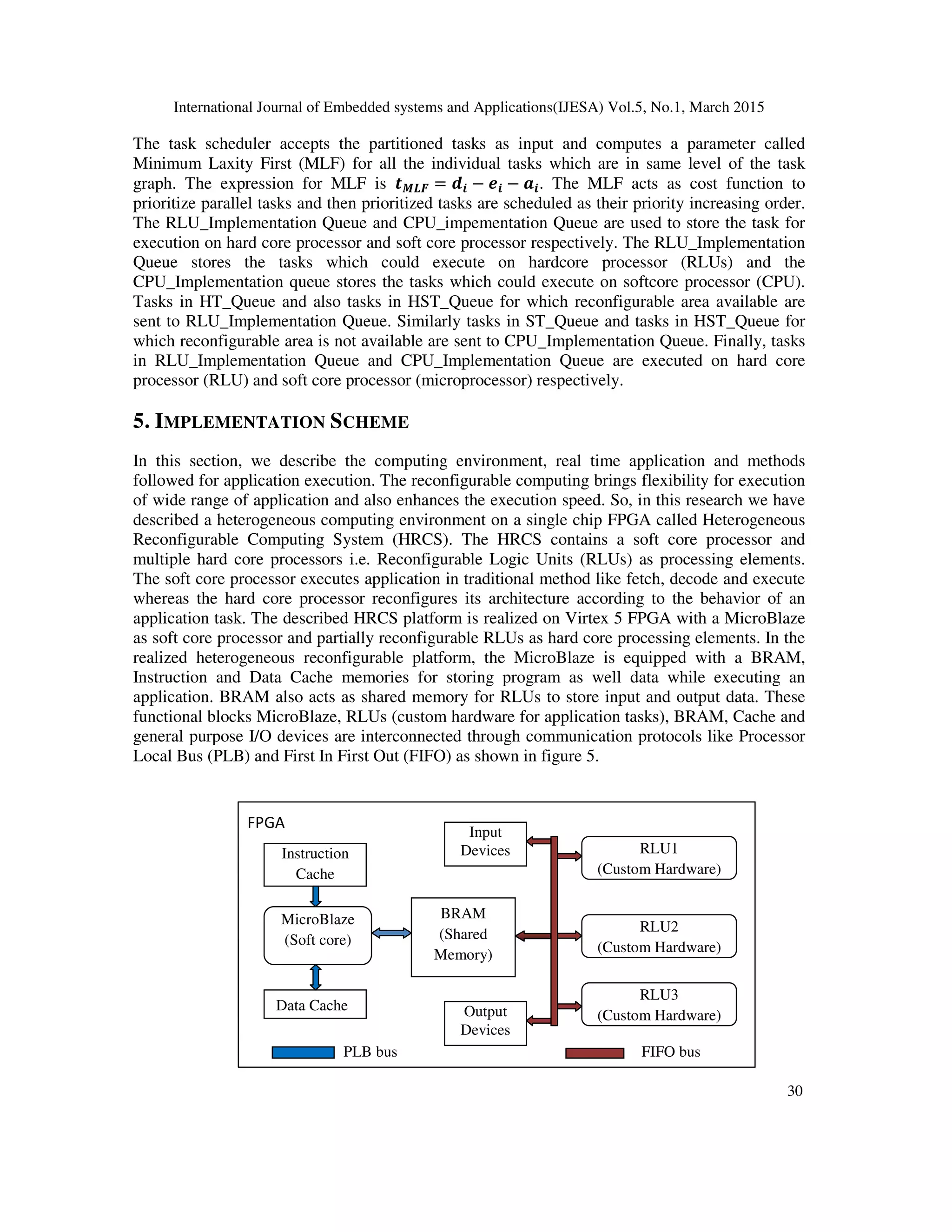 International Journal of Embedded systems and Applications(IJESA) Vol.5, No.1, March 2015
30
The task scheduler accepts the partitioned tasks as input and computes a parameter called
Minimum Laxity First (MLF) for all the individual tasks which are in same level of the task
graph. The expression for MLF is =?@ = AB − DB − EB. The MLF acts as cost function to
prioritize parallel tasks and then prioritized tasks are scheduled as their priority increasing order.
The RLU_Implementation Queue and CPU_impementation Queue are used to store the task for
execution on hard core processor and soft core processor respectively. The RLU_Implementation
Queue stores the tasks which could execute on hardcore processor (RLUs) and the
CPU_Implementation queue stores the tasks which could execute on softcore processor (CPU).
Tasks in HT_Queue and also tasks in HST_Queue for which reconfigurable area available are
sent to RLU_Implementation Queue. Similarly tasks in ST_Queue and tasks in HST_Queue for
which reconfigurable area is not available are sent to CPU_Implementation Queue. Finally, tasks
in RLU_Implementation Queue and CPU_Implementation Queue are executed on hard core
processor (RLU) and soft core processor (microprocessor) respectively.
5. IMPLEMENTATION SCHEME
In this section, we describe the computing environment, real time application and methods
followed for application execution. The reconfigurable computing brings flexibility for execution
of wide range of application and also enhances the execution speed. So, in this research we have
described a heterogeneous computing environment on a single chip FPGA called Heterogeneous
Reconfigurable Computing System (HRCS). The HRCS contains a soft core processor and
multiple hard core processors i.e. Reconfigurable Logic Units (RLUs) as processing elements.
The soft core processor executes application in traditional method like fetch, decode and execute
whereas the hard core processor reconfigures its architecture according to the behavior of an
application task. The described HRCS platform is realized on Virtex 5 FPGA with a MicroBlaze
as soft core processor and partially reconfigurable RLUs as hard core processing elements. In the
realized heterogeneous reconfigurable platform, the MicroBlaze is equipped with a BRAM,
Instruction and Data Cache memories for storing program as well data while executing an
application. BRAM also acts as shared memory for RLUs to store input and output data. These
functional blocks MicroBlaze, RLUs (custom hardware for application tasks), BRAM, Cache and
general purpose I/O devices are interconnected through communication protocols like Processor
Local Bus (PLB) and First In First Out (FIFO) as shown in figure 5.
MicroBlaze
(Soft core)
Data Cache
Instruction
Cache
BRAM
(Shared
Memory)
Input
Devices
Output
Devices
RLU1
(Custom Hardware)
RLU2
(Custom Hardware)
RLU3
(Custom Hardware)
FPGA
PLB bus FIFO bus
 