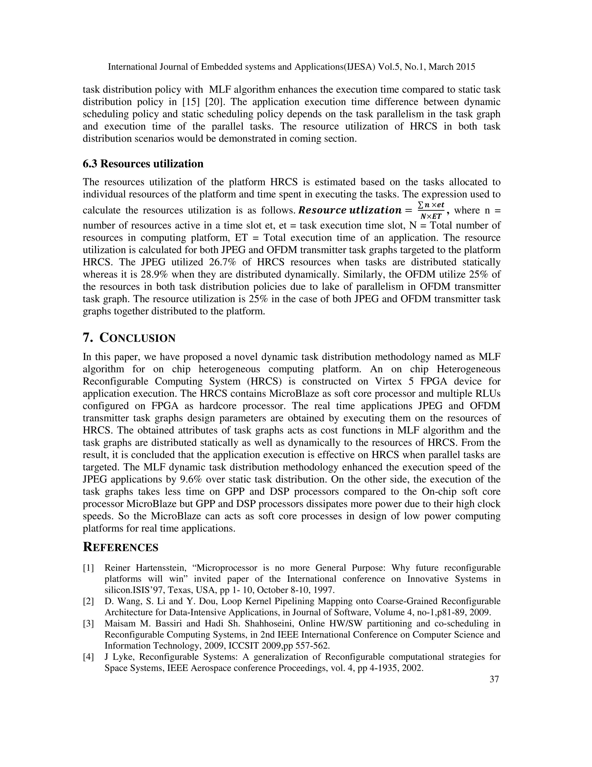 International Journal of Embedded systems and Applications(IJESA) Vol.5, No.1, March 2015
37
task distribution policy with MLF algorithm enhances the execution time compared to static task
distribution policy in [15] [20]. The application execution time difference between dynamic
scheduling policy and static scheduling policy depends on the task parallelism in the task graph
and execution time of the parallel tasks. The resource utilization of HRCS in both task
distribution scenarios would be demonstrated in coming section.
6.3 Resources utilization
The resources utilization of the platform HRCS is estimated based on the tasks allocated to
individual resources of the platform and time spent in executing the tasks. The expression used to
calculate the resources utilization is as follows. FDGHIJKD I=LBME=BHN =
∑ N ×D=
P×QR
, where n =
number of resources active in a time slot et, et = task execution time slot, N = Total number of
resources in computing platform, ET = Total execution time of an application. The resource
utilization is calculated for both JPEG and OFDM transmitter task graphs targeted to the platform
HRCS. The JPEG utilized 26.7% of HRCS resources when tasks are distributed statically
whereas it is 28.9% when they are distributed dynamically. Similarly, the OFDM utilize 25% of
the resources in both task distribution policies due to lake of parallelism in OFDM transmitter
task graph. The resource utilization is 25% in the case of both JPEG and OFDM transmitter task
graphs together distributed to the platform.
7. CONCLUSION
In this paper, we have proposed a novel dynamic task distribution methodology named as MLF
algorithm for on chip heterogeneous computing platform. An on chip Heterogeneous
Reconfigurable Computing System (HRCS) is constructed on Virtex 5 FPGA device for
application execution. The HRCS contains MicroBlaze as soft core processor and multiple RLUs
configured on FPGA as hardcore processor. The real time applications JPEG and OFDM
transmitter task graphs design parameters are obtained by executing them on the resources of
HRCS. The obtained attributes of task graphs acts as cost functions in MLF algorithm and the
task graphs are distributed statically as well as dynamically to the resources of HRCS. From the
result, it is concluded that the application execution is effective on HRCS when parallel tasks are
targeted. The MLF dynamic task distribution methodology enhanced the execution speed of the
JPEG applications by 9.6% over static task distribution. On the other side, the execution of the
task graphs takes less time on GPP and DSP processors compared to the On-chip soft core
processor MicroBlaze but GPP and DSP processors dissipates more power due to their high clock
speeds. So the MicroBlaze can acts as soft core processes in design of low power computing
platforms for real time applications.
REFERENCES
[1] Reiner Hartensstein, “Microprocessor is no more General Purpose: Why future reconfigurable
platforms will win” invited paper of the International conference on Innovative Systems in
silicon.ISIS’97, Texas, USA, pp 1- 10, October 8-10, 1997.
[2] D. Wang, S. Li and Y. Dou, Loop Kernel Pipelining Mapping onto Coarse-Grained Reconfigurable
Architecture for Data-Intensive Applications, in Journal of Software, Volume 4, no-1,p81-89, 2009.
[3] Maisam M. Bassiri and Hadi Sh. Shahhoseini, Online HW/SW partitioning and co-scheduling in
Reconfigurable Computing Systems, in 2nd IEEE International Conference on Computer Science and
Information Technology, 2009, ICCSIT 2009,pp 557-562.
[4] J Lyke, Reconfigurable Systems: A generalization of Reconfigurable computational strategies for
Space Systems, IEEE Aerospace conference Proceedings, vol. 4, pp 4-1935, 2002.
 