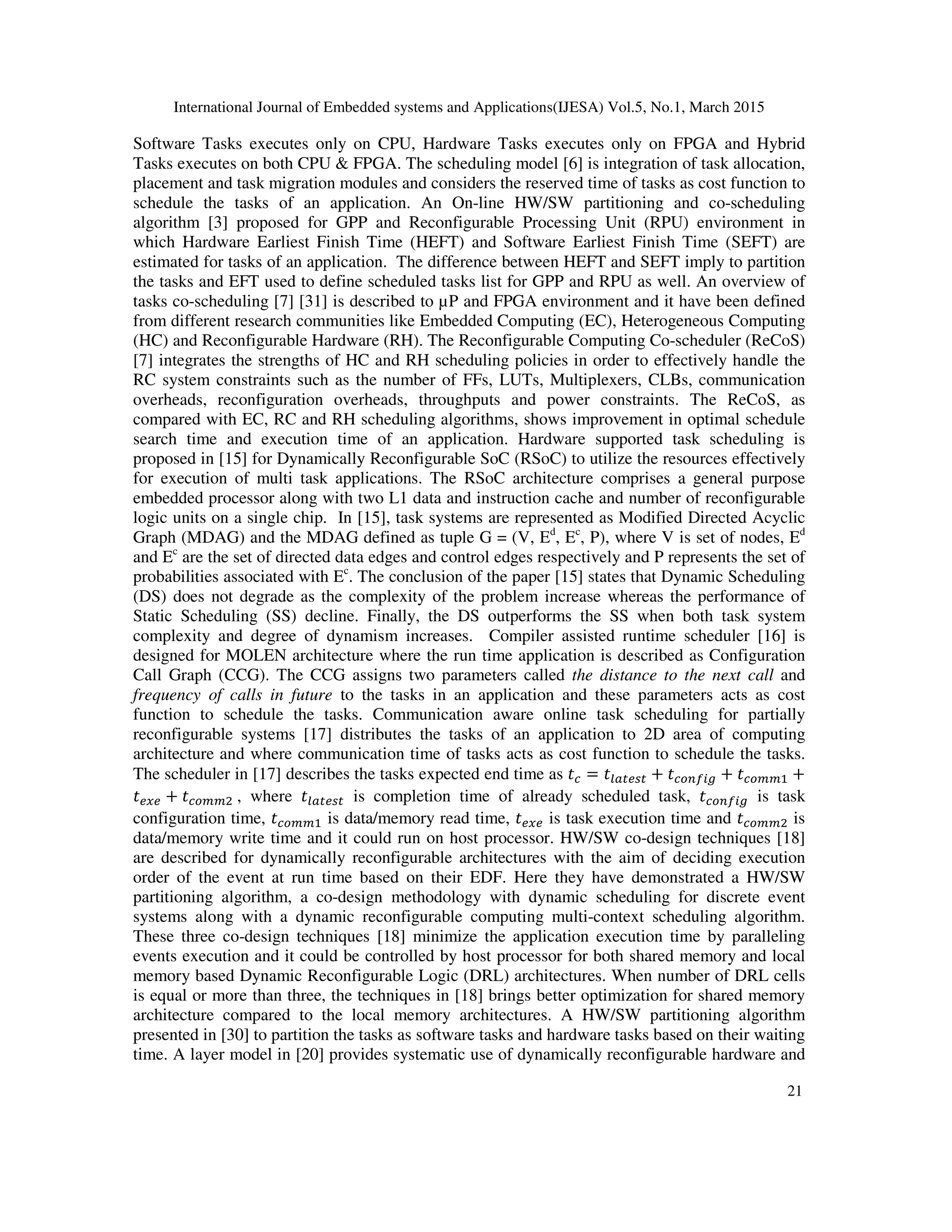 International Journal of Embedded systems and Applications(IJESA) Vol.5, No.1, March 2015
21
Software Tasks executes only on CPU, Hardware Tasks executes only on FPGA and Hybrid
Tasks executes on both CPU & FPGA. The scheduling model [6] is integration of task allocation,
placement and task migration modules and considers the reserved time of tasks as cost function to
schedule the tasks of an application. An On-line HW/SW partitioning and co-scheduling
algorithm [3] proposed for GPP and Reconfigurable Processing Unit (RPU) environment in
which Hardware Earliest Finish Time (HEFT) and Software Earliest Finish Time (SEFT) are
estimated for tasks of an application. The difference between HEFT and SEFT imply to partition
the tasks and EFT used to define scheduled tasks list for GPP and RPU as well. An overview of
tasks co-scheduling [7] [31] is described to µP and FPGA environment and it have been defined
from different research communities like Embedded Computing (EC), Heterogeneous Computing
(HC) and Reconfigurable Hardware (RH). The Reconfigurable Computing Co-scheduler (ReCoS)
[7] integrates the strengths of HC and RH scheduling policies in order to effectively handle the
RC system constraints such as the number of FFs, LUTs, Multiplexers, CLBs, communication
overheads, reconfiguration overheads, throughputs and power constraints. The ReCoS, as
compared with EC, RC and RH scheduling algorithms, shows improvement in optimal schedule
search time and execution time of an application. Hardware supported task scheduling is
proposed in [15] for Dynamically Reconfigurable SoC (RSoC) to utilize the resources effectively
for execution of multi task applications. The RSoC architecture comprises a general purpose
embedded processor along with two L1 data and instruction cache and number of reconfigurable
logic units on a single chip. In [15], task systems are represented as Modified Directed Acyclic
Graph (MDAG) and the MDAG defined as tuple G = (V, Ed
, Ec
, P), where V is set of nodes, Ed
and Ec
are the set of directed data edges and control edges respectively and P represents the set of
probabilities associated with Ec
. The conclusion of the paper [15] states that Dynamic Scheduling
(DS) does not degrade as the complexity of the problem increase whereas the performance of
Static Scheduling (SS) decline. Finally, the DS outperforms the SS when both task system
complexity and degree of dynamism increases. Compiler assisted runtime scheduler [16] is
designed for MOLEN architecture where the run time application is described as Configuration
Call Graph (CCG). The CCG assigns two parameters called the distance to the next call and
frequency of calls in future to the tasks in an application and these parameters acts as cost
function to schedule the tasks. Communication aware online task scheduling for partially
reconfigurable systems [17] distributes the tasks of an application to 2D area of computing
architecture and where communication time of tasks acts as cost function to schedule the tasks.
The scheduler in [17] describes the tasks expected end time as  =  +   +   +
 +   , where  is completion time of already scheduled task,   is task
configuration time,   is data/memory read time,  is task execution time and   is
data/memory write time and it could run on host processor. HW/SW co-design techniques [18]
are described for dynamically reconfigurable architectures with the aim of deciding execution
order of the event at run time based on their EDF. Here they have demonstrated a HW/SW
partitioning algorithm, a co-design methodology with dynamic scheduling for discrete event
systems along with a dynamic reconfigurable computing multi-context scheduling algorithm.
These three co-design techniques [18] minimize the application execution time by paralleling
events execution and it could be controlled by host processor for both shared memory and local
memory based Dynamic Reconfigurable Logic (DRL) architectures. When number of DRL cells
is equal or more than three, the techniques in [18] brings better optimization for shared memory
architecture compared to the local memory architectures. A HW/SW partitioning algorithm
presented in [30] to partition the tasks as software tasks and hardware tasks based on their waiting
time. A layer model in [20] provides systematic use of dynamically reconfigurable hardware and
 