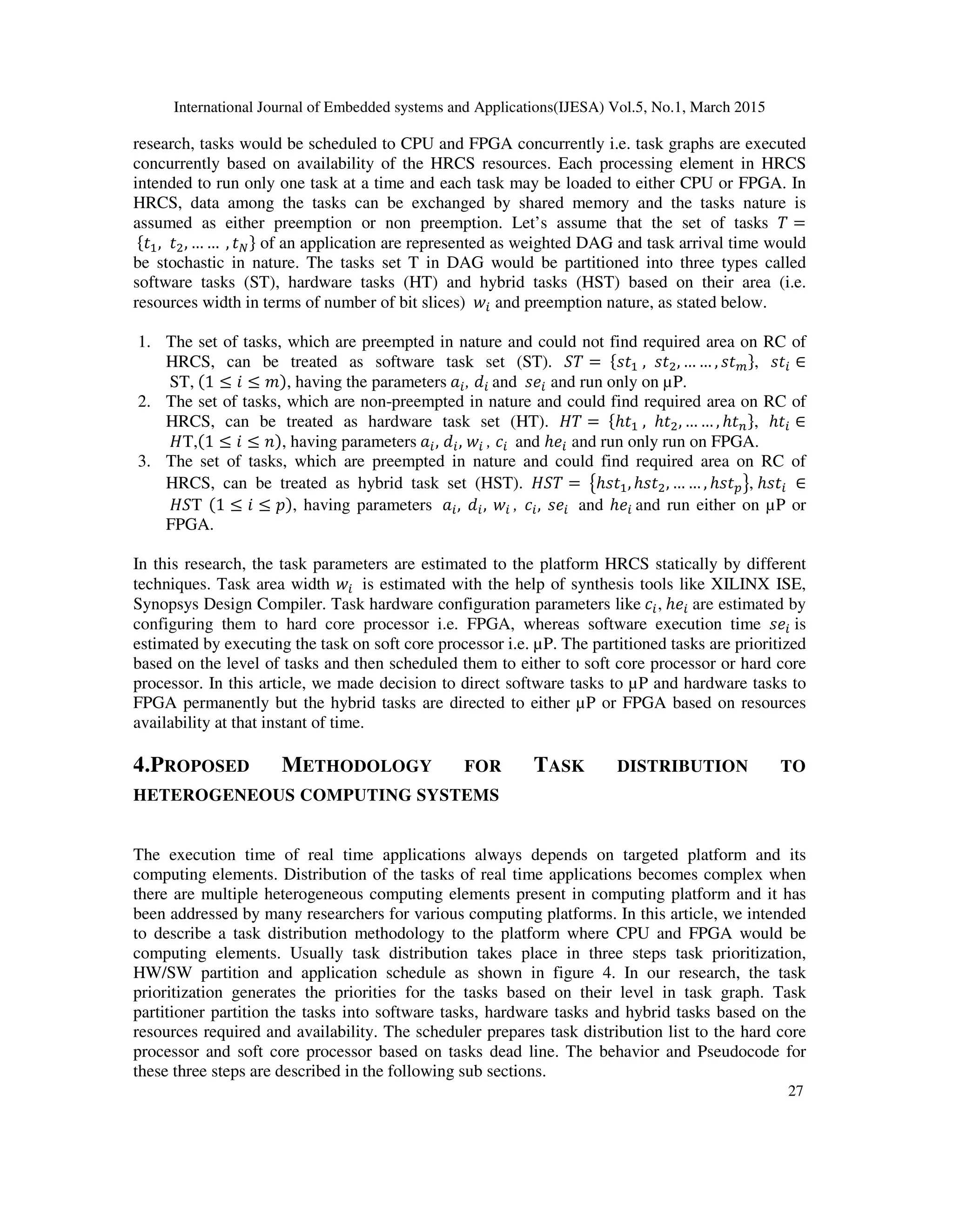 International Journal of Embedded systems and Applications(IJESA) Vol.5, No.1, March 2015
27
research, tasks would be scheduled to CPU and FPGA concurrently i.e. task graphs are executed
concurrently based on availability of the HRCS resources. Each processing element in HRCS
intended to run only one task at a time and each task may be loaded to either CPU or FPGA. In
HRCS, data among the tasks can be exchanged by shared memory and the tasks nature is
assumed as either preemption or non preemption. Let’s assume that the set of tasks 1 =
{, , … … , } of an application are represented as weighted DAG and task arrival time would
be stochastic in nature. The tasks set T in DAG would be partitioned into three types called
software tasks (ST), hardware tasks (HT) and hybrid tasks (HST) based on their area (i.e.
resources width in terms of number of bit slices)  and preemption nature, as stated below.
1. The set of tasks, which are preempted in nature and could not find required area on RC of
HRCS, can be treated as software task set (ST). 21 = { , , … … , },  ∈
ST, (1 ≤ 5 ≤ 6), having the parameters , ! and  and run only on µP.
2. The set of tasks, which are non-preempted in nature and could find required area on RC of
HRCS, can be treated as hardware task set (HT). 71 = {ℎ , ℎ, … … , ℎ }, ℎ ∈
7T,(1 ≤ 5 ≤ 8), having parameters , ! ,  , $ and ℎ and run only run on FPGA.
3. The set of tasks, which are preempted in nature and could find required area on RC of
HRCS, can be treated as hybrid task set (HST). 721 = 9ℎ, ℎ, … … , ℎ:;, ℎ ∈
72T (1 ≤ 5 ≤ ), having parameters , ! ,  , $ ,  and ℎ and run either on µP or
FPGA.
In this research, the task parameters are estimated to the platform HRCS statically by different
techniques. Task area width  is estimated with the help of synthesis tools like XILINX ISE,
Synopsys Design Compiler. Task hardware configuration parameters like $ , ℎ are estimated by
configuring them to hard core processor i.e. FPGA, whereas software execution time  is
estimated by executing the task on soft core processor i.e. µP. The partitioned tasks are prioritized
based on the level of tasks and then scheduled them to either to soft core processor or hard core
processor. In this article, we made decision to direct software tasks to µP and hardware tasks to
FPGA permanently but the hybrid tasks are directed to either µP or FPGA based on resources
availability at that instant of time.
4.PROPOSED METHODOLOGY FOR TASK DISTRIBUTION TO
HETEROGENEOUS COMPUTING SYSTEMS
The execution time of real time applications always depends on targeted platform and its
computing elements. Distribution of the tasks of real time applications becomes complex when
there are multiple heterogeneous computing elements present in computing platform and it has
been addressed by many researchers for various computing platforms. In this article, we intended
to describe a task distribution methodology to the platform where CPU and FPGA would be
computing elements. Usually task distribution takes place in three steps task prioritization,
HW/SW partition and application schedule as shown in figure 4. In our research, the task
prioritization generates the priorities for the tasks based on their level in task graph. Task
partitioner partition the tasks into software tasks, hardware tasks and hybrid tasks based on the
resources required and availability. The scheduler prepares task distribution list to the hard core
processor and soft core processor based on tasks dead line. The behavior and Pseudocode for
these three steps are described in the following sub sections.
 