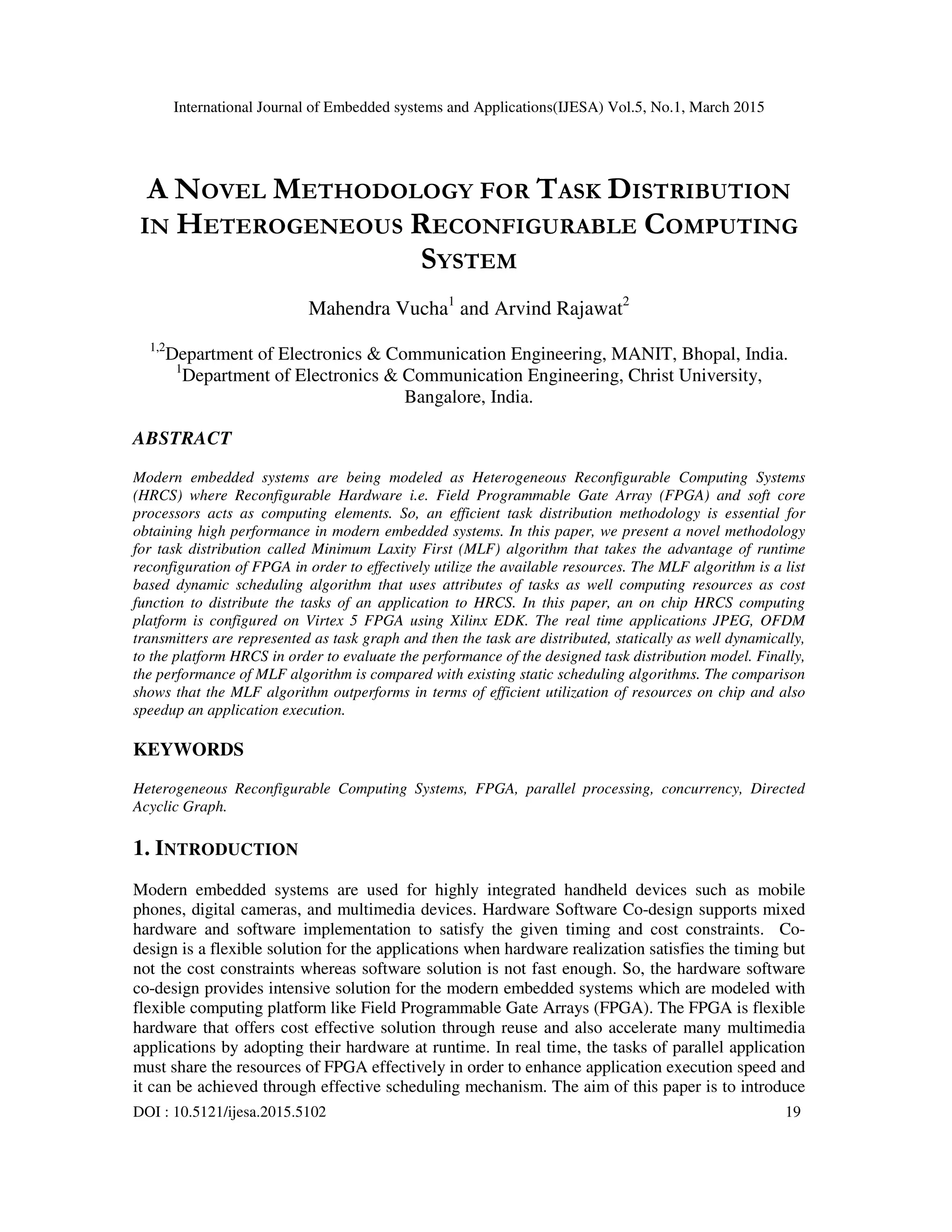 International Journal of Embedded systems and Applications(IJESA) Vol.5, No.1, March 2015
DOI : 10.5121/ijesa.2015.5102 19
A NOVEL METHODOLOGY FOR TASK DISTRIBUTION
IN HETEROGENEOUS RECONFIGURABLE COMPUTING
SYSTEM
Mahendra Vucha1
and Arvind Rajawat2
1,2
Department of Electronics & Communication Engineering, MANIT, Bhopal, India.
1
Department of Electronics & Communication Engineering, Christ University,
Bangalore, India.
ABSTRACT
Modern embedded systems are being modeled as Heterogeneous Reconfigurable Computing Systems
(HRCS) where Reconfigurable Hardware i.e. Field Programmable Gate Array (FPGA) and soft core
processors acts as computing elements. So, an efficient task distribution methodology is essential for
obtaining high performance in modern embedded systems. In this paper, we present a novel methodology
for task distribution called Minimum Laxity First (MLF) algorithm that takes the advantage of runtime
reconfiguration of FPGA in order to effectively utilize the available resources. The MLF algorithm is a list
based dynamic scheduling algorithm that uses attributes of tasks as well computing resources as cost
function to distribute the tasks of an application to HRCS. In this paper, an on chip HRCS computing
platform is configured on Virtex 5 FPGA using Xilinx EDK. The real time applications JPEG, OFDM
transmitters are represented as task graph and then the task are distributed, statically as well dynamically,
to the platform HRCS in order to evaluate the performance of the designed task distribution model. Finally,
the performance of MLF algorithm is compared with existing static scheduling algorithms. The comparison
shows that the MLF algorithm outperforms in terms of efficient utilization of resources on chip and also
speedup an application execution.
KEYWORDS
Heterogeneous Reconfigurable Computing Systems, FPGA, parallel processing, concurrency, Directed
Acyclic Graph.
1. INTRODUCTION
Modern embedded systems are used for highly integrated handheld devices such as mobile
phones, digital cameras, and multimedia devices. Hardware Software Co-design supports mixed
hardware and software implementation to satisfy the given timing and cost constraints. Co-
design is a flexible solution for the applications when hardware realization satisfies the timing but
not the cost constraints whereas software solution is not fast enough. So, the hardware software
co-design provides intensive solution for the modern embedded systems which are modeled with
flexible computing platform like Field Programmable Gate Arrays (FPGA). The FPGA is flexible
hardware that offers cost effective solution through reuse and also accelerate many multimedia
applications by adopting their hardware at runtime. In real time, the tasks of parallel application
must share the resources of FPGA effectively in order to enhance application execution speed and
it can be achieved through effective scheduling mechanism. The aim of this paper is to introduce
 