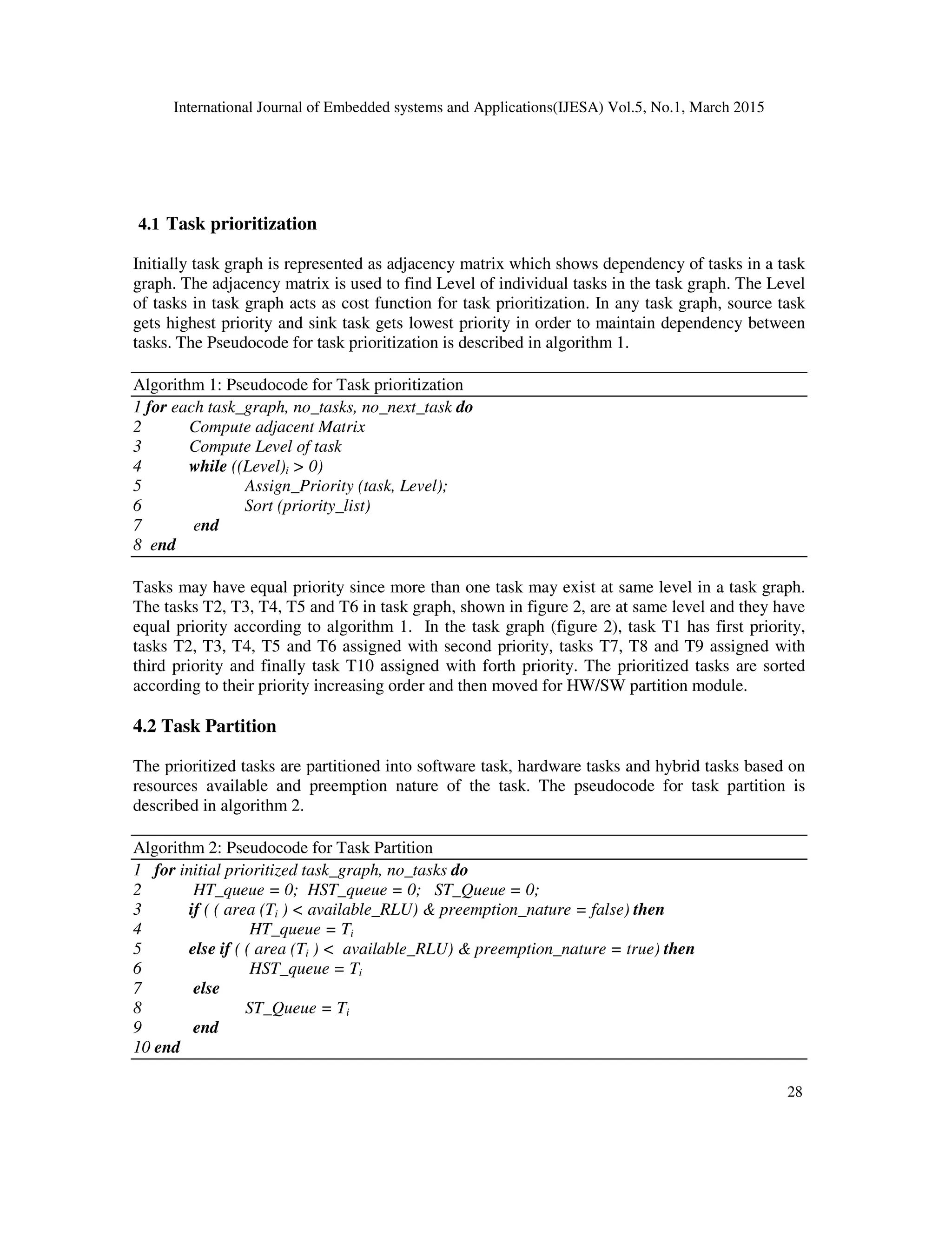 International Journal of Embedded systems and Applications(IJESA) Vol.5, No.1, March 2015
28
4.1 Task prioritization
Initially task graph is represented as adjacency matrix which shows dependency of tasks in a task
graph. The adjacency matrix is used to find Level of individual tasks in the task graph. The Level
of tasks in task graph acts as cost function for task prioritization. In any task graph, source task
gets highest priority and sink task gets lowest priority in order to maintain dependency between
tasks. The Pseudocode for task prioritization is described in algorithm 1.
Algorithm 1: Pseudocode for Task prioritization
1 for each task_graph, no_tasks, no_next_task do
2 Compute adjacent Matrix
3 Compute Level of task
4 while ((Level)i  0)
5 Assign_Priority (task, Level);
6 Sort (priority_list)
7 end
8 end
Tasks may have equal priority since more than one task may exist at same level in a task graph.
The tasks T2, T3, T4, T5 and T6 in task graph, shown in figure 2, are at same level and they have
equal priority according to algorithm 1. In the task graph (figure 2), task T1 has first priority,
tasks T2, T3, T4, T5 and T6 assigned with second priority, tasks T7, T8 and T9 assigned with
third priority and finally task T10 assigned with forth priority. The prioritized tasks are sorted
according to their priority increasing order and then moved for HW/SW partition module.
4.2 Task Partition
The prioritized tasks are partitioned into software task, hardware tasks and hybrid tasks based on
resources available and preemption nature of the task. The pseudocode for task partition is
described in algorithm 2.
Algorithm 2: Pseudocode for Task Partition
1 for initial prioritized task_graph, no_tasks do
2 HT_queue = 0; HST_queue = 0; ST_Queue = 0;
3 if ( ( area (Ti )  available_RLU)  preemption_nature = false) then
4 HT_queue = Ti
5 else if ( ( area (Ti )  available_RLU)  preemption_nature = true) then
6 HST_queue = Ti
7 else
8 ST_Queue = Ti
9 end
10 end
 