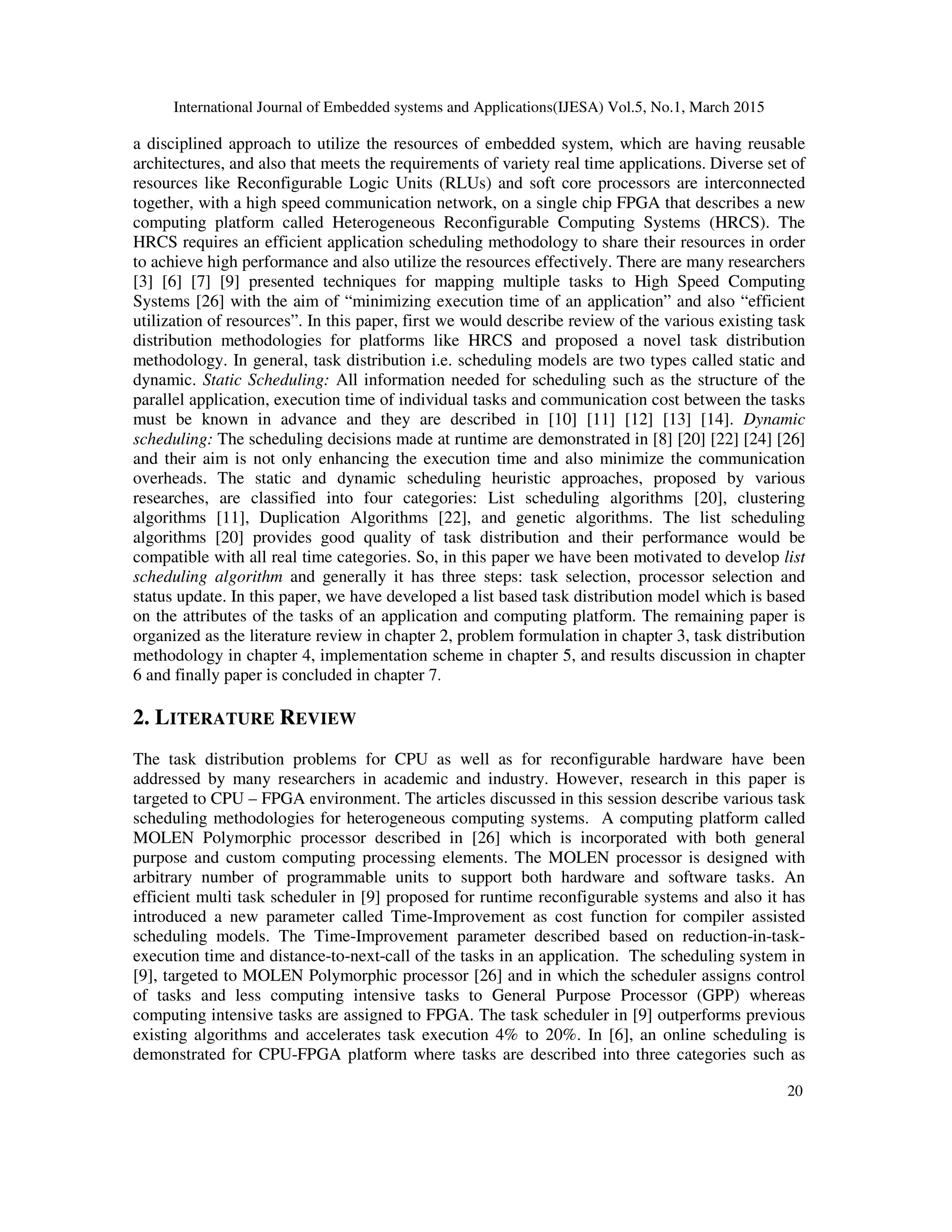 International Journal of Embedded systems and Applications(IJESA) Vol.5, No.1, March 2015
20
a disciplined approach to utilize the resources of embedded system, which are having reusable
architectures, and also that meets the requirements of variety real time applications. Diverse set of
resources like Reconfigurable Logic Units (RLUs) and soft core processors are interconnected
together, with a high speed communication network, on a single chip FPGA that describes a new
computing platform called Heterogeneous Reconfigurable Computing Systems (HRCS). The
HRCS requires an efficient application scheduling methodology to share their resources in order
to achieve high performance and also utilize the resources effectively. There are many researchers
[3] [6] [7] [9] presented techniques for mapping multiple tasks to High Speed Computing
Systems [26] with the aim of “minimizing execution time of an application” and also “efficient
utilization of resources”. In this paper, first we would describe review of the various existing task
distribution methodologies for platforms like HRCS and proposed a novel task distribution
methodology. In general, task distribution i.e. scheduling models are two types called static and
dynamic. Static Scheduling: All information needed for scheduling such as the structure of the
parallel application, execution time of individual tasks and communication cost between the tasks
must be known in advance and they are described in [10] [11] [12] [13] [14]. Dynamic
scheduling: The scheduling decisions made at runtime are demonstrated in [8] [20] [22] [24] [26]
and their aim is not only enhancing the execution time and also minimize the communication
overheads. The static and dynamic scheduling heuristic approaches, proposed by various
researches, are classified into four categories: List scheduling algorithms [20], clustering
algorithms [11], Duplication Algorithms [22], and genetic algorithms. The list scheduling
algorithms [20] provides good quality of task distribution and their performance would be
compatible with all real time categories. So, in this paper we have been motivated to develop list
scheduling algorithm and generally it has three steps: task selection, processor selection and
status update. In this paper, we have developed a list based task distribution model which is based
on the attributes of the tasks of an application and computing platform. The remaining paper is
organized as the literature review in chapter 2, problem formulation in chapter 3, task distribution
methodology in chapter 4, implementation scheme in chapter 5, and results discussion in chapter
6 and finally paper is concluded in chapter 7.
2. LITERATURE REVIEW
The task distribution problems for CPU as well as for reconfigurable hardware have been
addressed by many researchers in academic and industry. However, research in this paper is
targeted to CPU – FPGA environment. The articles discussed in this session describe various task
scheduling methodologies for heterogeneous computing systems. A computing platform called
MOLEN Polymorphic processor described in [26] which is incorporated with both general
purpose and custom computing processing elements. The MOLEN processor is designed with
arbitrary number of programmable units to support both hardware and software tasks. An
efficient multi task scheduler in [9] proposed for runtime reconfigurable systems and also it has
introduced a new parameter called Time-Improvement as cost function for compiler assisted
scheduling models. The Time-Improvement parameter described based on reduction-in-task-
execution time and distance-to-next-call of the tasks in an application. The scheduling system in
[9], targeted to MOLEN Polymorphic processor [26] and in which the scheduler assigns control
of tasks and less computing intensive tasks to General Purpose Processor (GPP) whereas
computing intensive tasks are assigned to FPGA. The task scheduler in [9] outperforms previous
existing algorithms and accelerates task execution 4% to 20%. In [6], an online scheduling is
demonstrated for CPU-FPGA platform where tasks are described into three categories such as
 