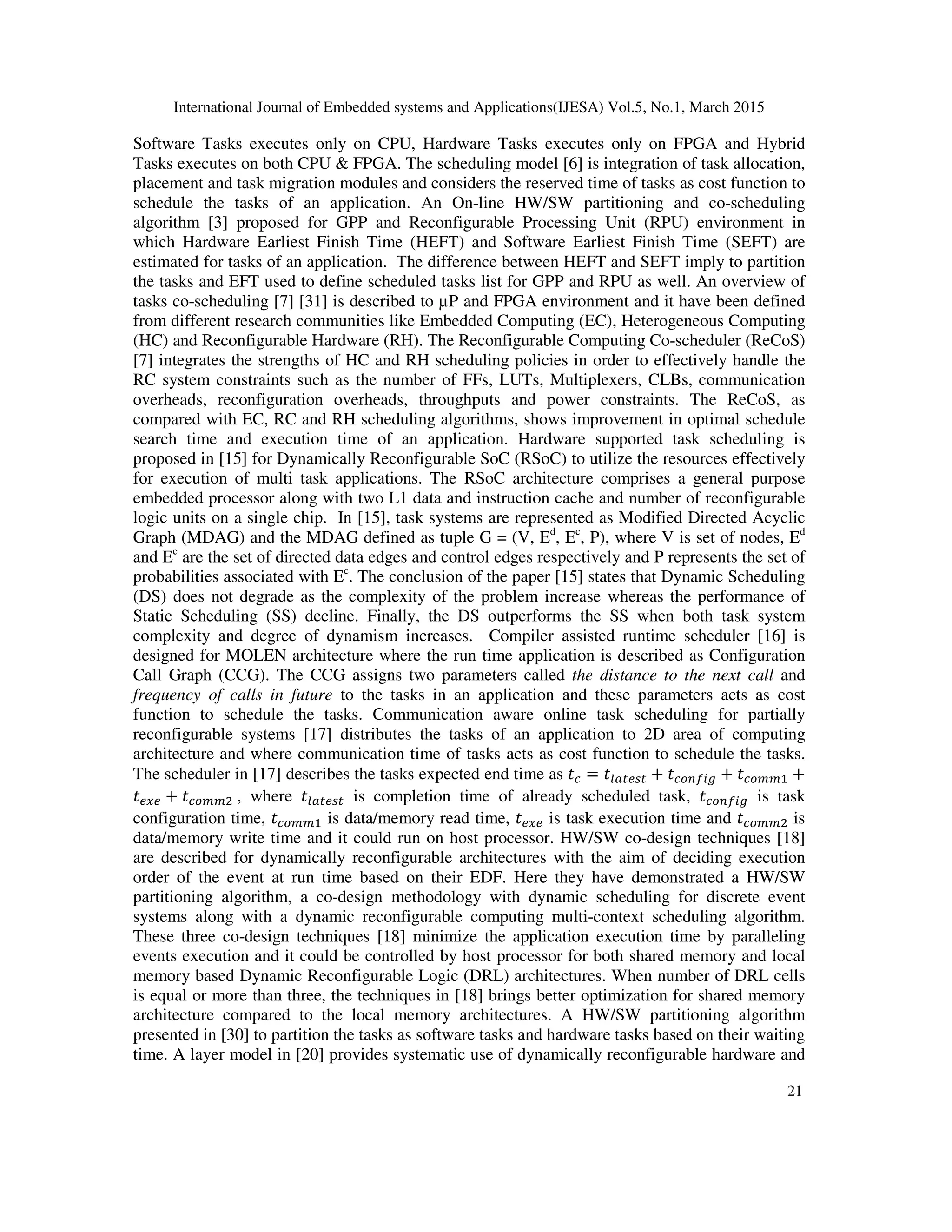 International Journal of Embedded systems and Applications(IJESA) Vol.5, No.1, March 2015
21
Software Tasks executes only on CPU, Hardware Tasks executes only on FPGA and Hybrid
Tasks executes on both CPU & FPGA. The scheduling model [6] is integration of task allocation,
placement and task migration modules and considers the reserved time of tasks as cost function to
schedule the tasks of an application. An On-line HW/SW partitioning and co-scheduling
algorithm [3] proposed for GPP and Reconfigurable Processing Unit (RPU) environment in
which Hardware Earliest Finish Time (HEFT) and Software Earliest Finish Time (SEFT) are
estimated for tasks of an application. The difference between HEFT and SEFT imply to partition
the tasks and EFT used to define scheduled tasks list for GPP and RPU as well. An overview of
tasks co-scheduling [7] [31] is described to µP and FPGA environment and it have been defined
from different research communities like Embedded Computing (EC), Heterogeneous Computing
(HC) and Reconfigurable Hardware (RH). The Reconfigurable Computing Co-scheduler (ReCoS)
[7] integrates the strengths of HC and RH scheduling policies in order to effectively handle the
RC system constraints such as the number of FFs, LUTs, Multiplexers, CLBs, communication
overheads, reconfiguration overheads, throughputs and power constraints. The ReCoS, as
compared with EC, RC and RH scheduling algorithms, shows improvement in optimal schedule
search time and execution time of an application. Hardware supported task scheduling is
proposed in [15] for Dynamically Reconfigurable SoC (RSoC) to utilize the resources effectively
for execution of multi task applications. The RSoC architecture comprises a general purpose
embedded processor along with two L1 data and instruction cache and number of reconfigurable
logic units on a single chip. In [15], task systems are represented as Modified Directed Acyclic
Graph (MDAG) and the MDAG defined as tuple G = (V, Ed
, Ec
, P), where V is set of nodes, Ed
and Ec
are the set of directed data edges and control edges respectively and P represents the set of
probabilities associated with Ec
. The conclusion of the paper [15] states that Dynamic Scheduling
(DS) does not degrade as the complexity of the problem increase whereas the performance of
Static Scheduling (SS) decline. Finally, the DS outperforms the SS when both task system
complexity and degree of dynamism increases. Compiler assisted runtime scheduler [16] is
designed for MOLEN architecture where the run time application is described as Configuration
Call Graph (CCG). The CCG assigns two parameters called the distance to the next call and
frequency of calls in future to the tasks in an application and these parameters acts as cost
function to schedule the tasks. Communication aware online task scheduling for partially
reconfigurable systems [17] distributes the tasks of an application to 2D area of computing
architecture and where communication time of tasks acts as cost function to schedule the tasks.
The scheduler in [17] describes the tasks expected end time as  =  +   +   +
 +   , where  is completion time of already scheduled task,   is task
configuration time,   is data/memory read time,  is task execution time and   is
data/memory write time and it could run on host processor. HW/SW co-design techniques [18]
are described for dynamically reconfigurable architectures with the aim of deciding execution
order of the event at run time based on their EDF. Here they have demonstrated a HW/SW
partitioning algorithm, a co-design methodology with dynamic scheduling for discrete event
systems along with a dynamic reconfigurable computing multi-context scheduling algorithm.
These three co-design techniques [18] minimize the application execution time by paralleling
events execution and it could be controlled by host processor for both shared memory and local
memory based Dynamic Reconfigurable Logic (DRL) architectures. When number of DRL cells
is equal or more than three, the techniques in [18] brings better optimization for shared memory
architecture compared to the local memory architectures. A HW/SW partitioning algorithm
presented in [30] to partition the tasks as software tasks and hardware tasks based on their waiting
time. A layer model in [20] provides systematic use of dynamically reconfigurable hardware and
 