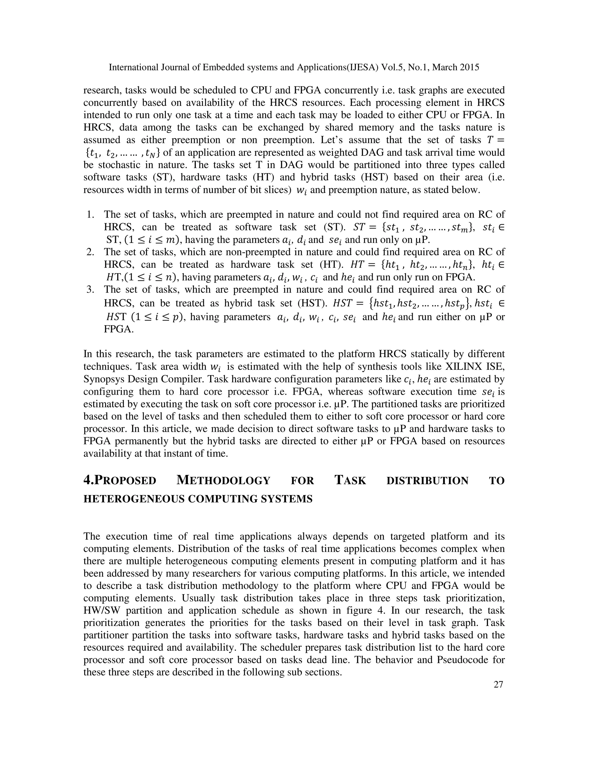 International Journal of Embedded systems and Applications(IJESA) Vol.5, No.1, March 2015
27
research, tasks would be scheduled to CPU and FPGA concurrently i.e. task graphs are executed
concurrently based on availability of the HRCS resources. Each processing element in HRCS
intended to run only one task at a time and each task may be loaded to either CPU or FPGA. In
HRCS, data among the tasks can be exchanged by shared memory and the tasks nature is
assumed as either preemption or non preemption. Let’s assume that the set of tasks 1 =
{, , … … , } of an application are represented as weighted DAG and task arrival time would
be stochastic in nature. The tasks set T in DAG would be partitioned into three types called
software tasks (ST), hardware tasks (HT) and hybrid tasks (HST) based on their area (i.e.
resources width in terms of number of bit slices)  and preemption nature, as stated below.
1. The set of tasks, which are preempted in nature and could not find required area on RC of
HRCS, can be treated as software task set (ST). 21 = { , , … … , },  ∈
ST, (1 ≤ 5 ≤ 6), having the parameters , ! and  and run only on µP.
2. The set of tasks, which are non-preempted in nature and could find required area on RC of
HRCS, can be treated as hardware task set (HT). 71 = {ℎ , ℎ, … … , ℎ }, ℎ ∈
7T,(1 ≤ 5 ≤ 8), having parameters , ! ,  , $ and ℎ and run only run on FPGA.
3. The set of tasks, which are preempted in nature and could find required area on RC of
HRCS, can be treated as hybrid task set (HST). 721 = 9ℎ, ℎ, … … , ℎ:;, ℎ ∈
72T (1 ≤ 5 ≤ ), having parameters , ! ,  , $ ,  and ℎ and run either on µP or
FPGA.
In this research, the task parameters are estimated to the platform HRCS statically by different
techniques. Task area width  is estimated with the help of synthesis tools like XILINX ISE,
Synopsys Design Compiler. Task hardware configuration parameters like $ , ℎ are estimated by
configuring them to hard core processor i.e. FPGA, whereas software execution time  is
estimated by executing the task on soft core processor i.e. µP. The partitioned tasks are prioritized
based on the level of tasks and then scheduled them to either to soft core processor or hard core
processor. In this article, we made decision to direct software tasks to µP and hardware tasks to
FPGA permanently but the hybrid tasks are directed to either µP or FPGA based on resources
availability at that instant of time.
4.PROPOSED METHODOLOGY FOR TASK DISTRIBUTION TO
HETEROGENEOUS COMPUTING SYSTEMS
The execution time of real time applications always depends on targeted platform and its
computing elements. Distribution of the tasks of real time applications becomes complex when
there are multiple heterogeneous computing elements present in computing platform and it has
been addressed by many researchers for various computing platforms. In this article, we intended
to describe a task distribution methodology to the platform where CPU and FPGA would be
computing elements. Usually task distribution takes place in three steps task prioritization,
HW/SW partition and application schedule as shown in figure 4. In our research, the task
prioritization generates the priorities for the tasks based on their level in task graph. Task
partitioner partition the tasks into software tasks, hardware tasks and hybrid tasks based on the
resources required and availability. The scheduler prepares task distribution list to the hard core
processor and soft core processor based on tasks dead line. The behavior and Pseudocode for
these three steps are described in the following sub sections.
 