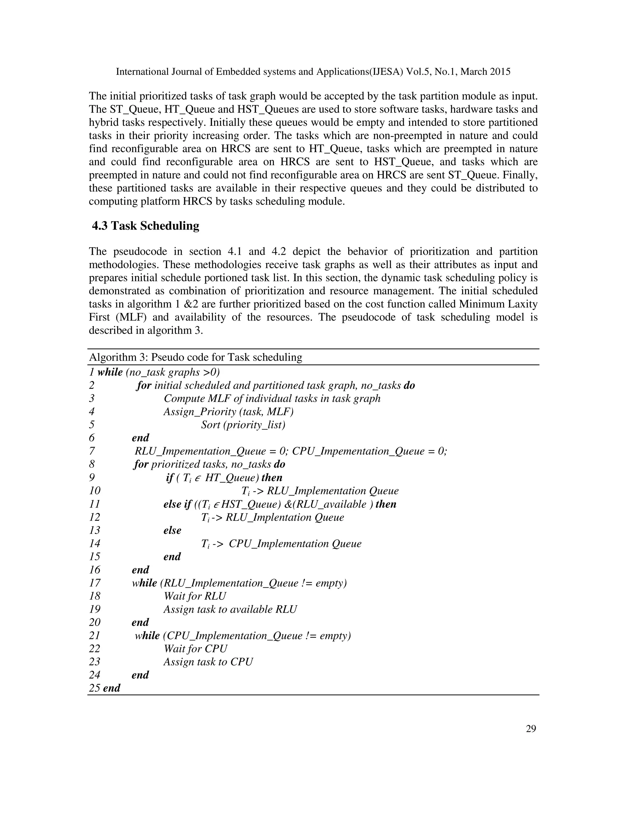 International Journal of Embedded systems and Applications(IJESA) Vol.5, No.1, March 2015
29
The initial prioritized tasks of task graph would be accepted by the task partition module as input.
The ST_Queue, HT_Queue and HST_Queues are used to store software tasks, hardware tasks and
hybrid tasks respectively. Initially these queues would be empty and intended to store partitioned
tasks in their priority increasing order. The tasks which are non-preempted in nature and could
find reconfigurable area on HRCS are sent to HT_Queue, tasks which are preempted in nature
and could find reconfigurable area on HRCS are sent to HST_Queue, and tasks which are
preempted in nature and could not find reconfigurable area on HRCS are sent ST_Queue. Finally,
these partitioned tasks are available in their respective queues and they could be distributed to
computing platform HRCS by tasks scheduling module.
4.3 Task Scheduling
The pseudocode in section 4.1 and 4.2 depict the behavior of prioritization and partition
methodologies. These methodologies receive task graphs as well as their attributes as input and
prepares initial schedule portioned task list. In this section, the dynamic task scheduling policy is
demonstrated as combination of prioritization and resource management. The initial scheduled
tasks in algorithm 1 2 are further prioritized based on the cost function called Minimum Laxity
First (MLF) and availability of the resources. The pseudocode of task scheduling model is
described in algorithm 3.
Algorithm 3: Pseudo code for Task scheduling
1 while (no_task graphs 0)
2 for initial scheduled and partitioned task graph, no_tasks do
3 Compute MLF of individual tasks in task graph
4 Assign_Priority (task, MLF)
5 Sort (priority_list)
6 end
7 RLU_Impementation_Queue = 0; CPU_Impementation_Queue = 0;
8 for prioritized tasks, no_tasks do
9 if ( Ti  HT_Queue) then
10 Ti - RLU_Implementation Queue
11 else if ((Ti  HST_Queue) (RLU_available ) then
12 Ti - RLU_Implentation Queue
13 else
14 Ti - CPU_Implementation Queue
15 end
16 end
17 while (RLU_Implementation_Queue != empty)
18 Wait for RLU
19 Assign task to available RLU
20 end
21 while (CPU_Implementation_Queue != empty)
22 Wait for CPU
23 Assign task to CPU
24 end
25 end
 