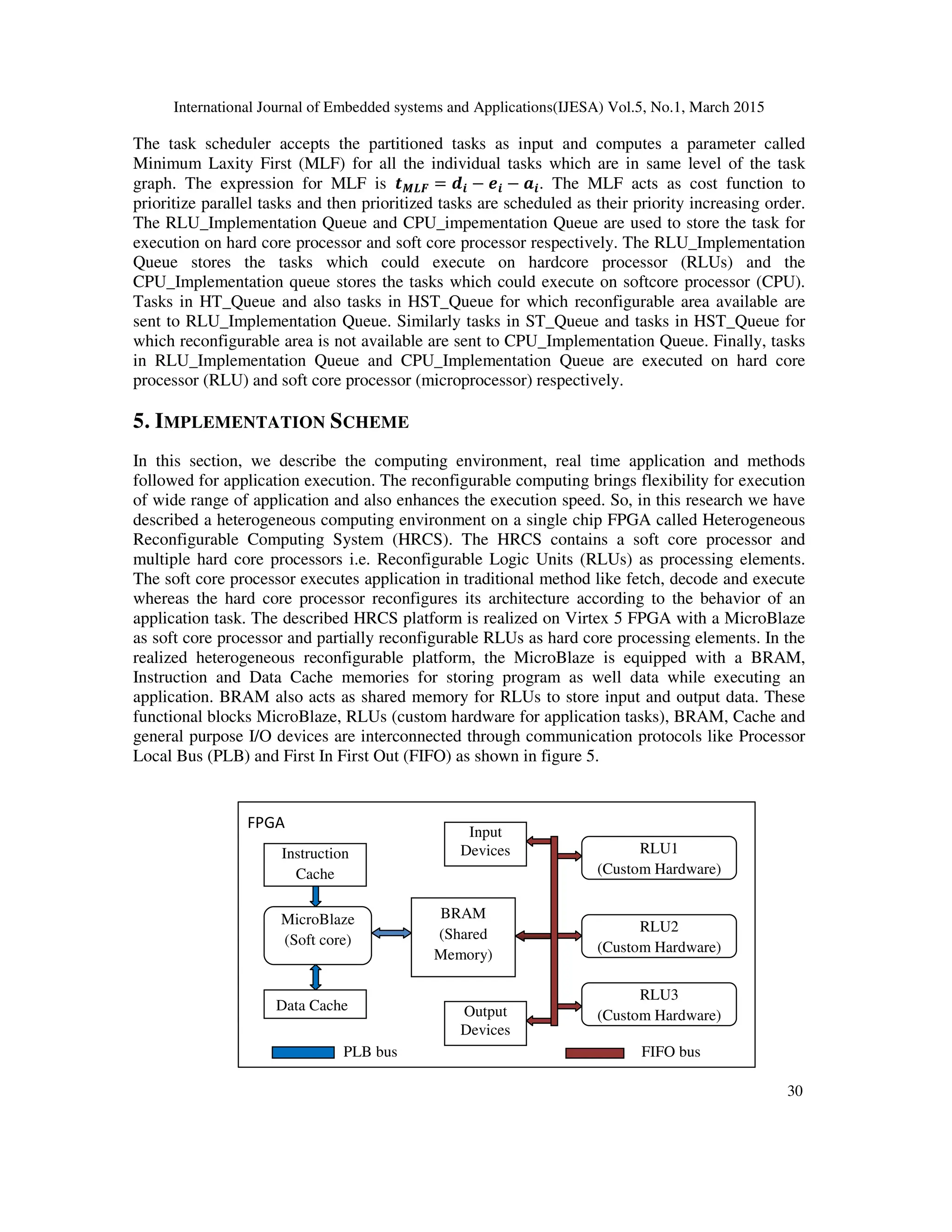 International Journal of Embedded systems and Applications(IJESA) Vol.5, No.1, March 2015
30
The task scheduler accepts the partitioned tasks as input and computes a parameter called
Minimum Laxity First (MLF) for all the individual tasks which are in same level of the task
graph. The expression for MLF is =?@ = AB − DB − EB. The MLF acts as cost function to
prioritize parallel tasks and then prioritized tasks are scheduled as their priority increasing order.
The RLU_Implementation Queue and CPU_impementation Queue are used to store the task for
execution on hard core processor and soft core processor respectively. The RLU_Implementation
Queue stores the tasks which could execute on hardcore processor (RLUs) and the
CPU_Implementation queue stores the tasks which could execute on softcore processor (CPU).
Tasks in HT_Queue and also tasks in HST_Queue for which reconfigurable area available are
sent to RLU_Implementation Queue. Similarly tasks in ST_Queue and tasks in HST_Queue for
which reconfigurable area is not available are sent to CPU_Implementation Queue. Finally, tasks
in RLU_Implementation Queue and CPU_Implementation Queue are executed on hard core
processor (RLU) and soft core processor (microprocessor) respectively.
5. IMPLEMENTATION SCHEME
In this section, we describe the computing environment, real time application and methods
followed for application execution. The reconfigurable computing brings flexibility for execution
of wide range of application and also enhances the execution speed. So, in this research we have
described a heterogeneous computing environment on a single chip FPGA called Heterogeneous
Reconfigurable Computing System (HRCS). The HRCS contains a soft core processor and
multiple hard core processors i.e. Reconfigurable Logic Units (RLUs) as processing elements.
The soft core processor executes application in traditional method like fetch, decode and execute
whereas the hard core processor reconfigures its architecture according to the behavior of an
application task. The described HRCS platform is realized on Virtex 5 FPGA with a MicroBlaze
as soft core processor and partially reconfigurable RLUs as hard core processing elements. In the
realized heterogeneous reconfigurable platform, the MicroBlaze is equipped with a BRAM,
Instruction and Data Cache memories for storing program as well data while executing an
application. BRAM also acts as shared memory for RLUs to store input and output data. These
functional blocks MicroBlaze, RLUs (custom hardware for application tasks), BRAM, Cache and
general purpose I/O devices are interconnected through communication protocols like Processor
Local Bus (PLB) and First In First Out (FIFO) as shown in figure 5.
MicroBlaze
(Soft core)
Data Cache
Instruction
Cache
BRAM
(Shared
Memory)
Input
Devices
Output
Devices
RLU1
(Custom Hardware)
RLU2
(Custom Hardware)
RLU3
(Custom Hardware)
FPGA
PLB bus FIFO bus
 