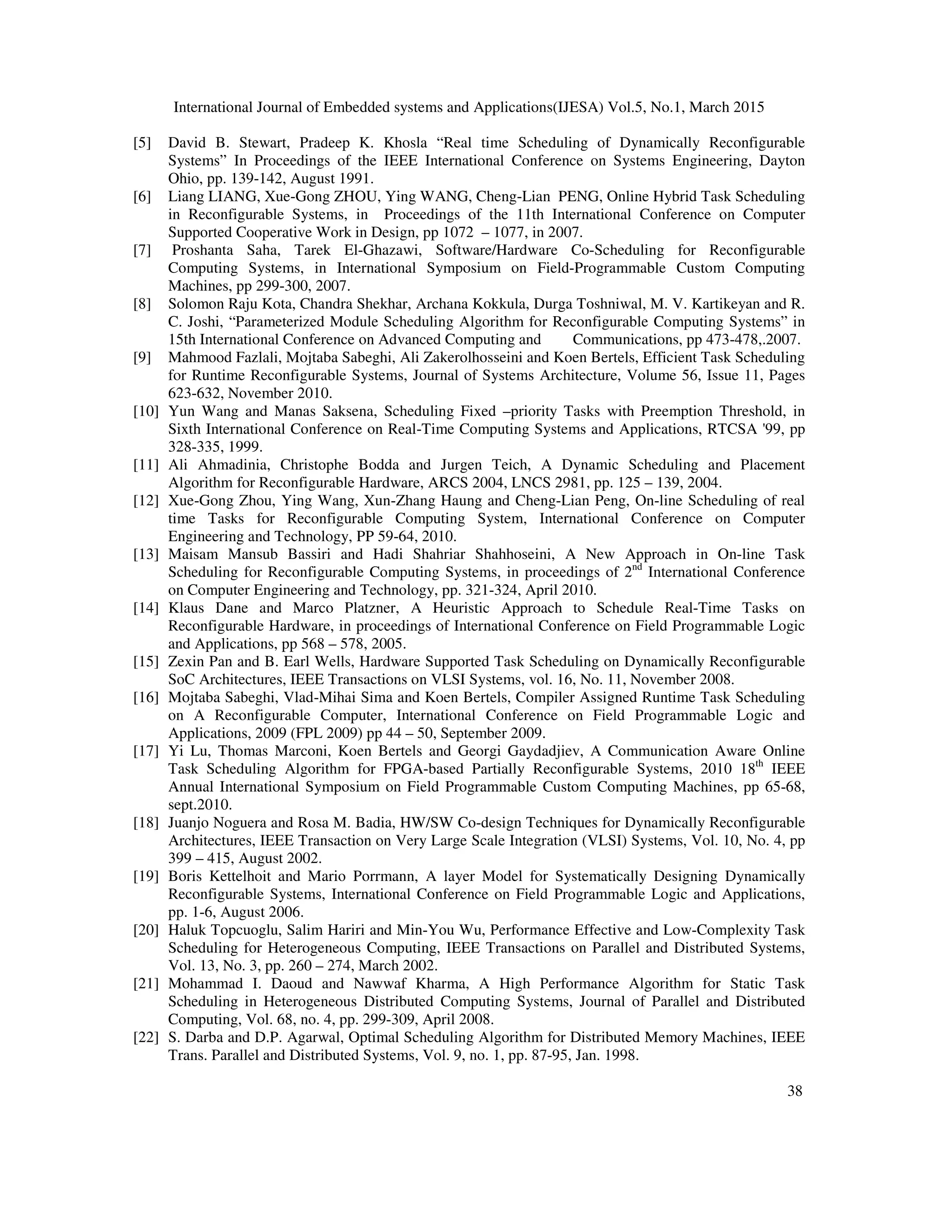International Journal of Embedded systems and Applications(IJESA) Vol.5, No.1, March 2015
38
[5] David B. Stewart, Pradeep K. Khosla “Real time Scheduling of Dynamically Reconfigurable
Systems” In Proceedings of the IEEE International Conference on Systems Engineering, Dayton
Ohio, pp. 139-142, August 1991.
[6] Liang LIANG, Xue-Gong ZHOU, Ying WANG, Cheng-Lian PENG, Online Hybrid Task Scheduling
in Reconfigurable Systems, in Proceedings of the 11th International Conference on Computer
Supported Cooperative Work in Design, pp 1072 – 1077, in 2007.
[7] Proshanta Saha, Tarek El-Ghazawi, Software/Hardware Co-Scheduling for Reconfigurable
Computing Systems, in International Symposium on Field-Programmable Custom Computing
Machines, pp 299-300, 2007.
[8] Solomon Raju Kota, Chandra Shekhar, Archana Kokkula, Durga Toshniwal, M. V. Kartikeyan and R.
C. Joshi, “Parameterized Module Scheduling Algorithm for Reconfigurable Computing Systems” in
15th International Conference on Advanced Computing and Communications, pp 473-478,.2007.
[9] Mahmood Fazlali, Mojtaba Sabeghi, Ali Zakerolhosseini and Koen Bertels, Efficient Task Scheduling
for Runtime Reconfigurable Systems, Journal of Systems Architecture, Volume 56, Issue 11, Pages
623-632, November 2010.
[10] Yun Wang and Manas Saksena, Scheduling Fixed –priority Tasks with Preemption Threshold, in
Sixth International Conference on Real-Time Computing Systems and Applications, RTCSA '99, pp
328-335, 1999.
[11] Ali Ahmadinia, Christophe Bodda and Jurgen Teich, A Dynamic Scheduling and Placement
Algorithm for Reconfigurable Hardware, ARCS 2004, LNCS 2981, pp. 125 – 139, 2004.
[12] Xue-Gong Zhou, Ying Wang, Xun-Zhang Haung and Cheng-Lian Peng, On-line Scheduling of real
time Tasks for Reconfigurable Computing System, International Conference on Computer
Engineering and Technology, PP 59-64, 2010.
[13] Maisam Mansub Bassiri and Hadi Shahriar Shahhoseini, A New Approach in On-line Task
Scheduling for Reconfigurable Computing Systems, in proceedings of 2nd
International Conference
on Computer Engineering and Technology, pp. 321-324, April 2010.
[14] Klaus Dane and Marco Platzner, A Heuristic Approach to Schedule Real-Time Tasks on
Reconfigurable Hardware, in proceedings of International Conference on Field Programmable Logic
and Applications, pp 568 – 578, 2005.
[15] Zexin Pan and B. Earl Wells, Hardware Supported Task Scheduling on Dynamically Reconfigurable
SoC Architectures, IEEE Transactions on VLSI Systems, vol. 16, No. 11, November 2008.
[16] Mojtaba Sabeghi, Vlad-Mihai Sima and Koen Bertels, Compiler Assigned Runtime Task Scheduling
on A Reconfigurable Computer, International Conference on Field Programmable Logic and
Applications, 2009 (FPL 2009) pp 44 – 50, September 2009.
[17] Yi Lu, Thomas Marconi, Koen Bertels and Georgi Gaydadjiev, A Communication Aware Online
Task Scheduling Algorithm for FPGA-based Partially Reconfigurable Systems, 2010 18th
IEEE
Annual International Symposium on Field Programmable Custom Computing Machines, pp 65-68,
sept.2010.
[18] Juanjo Noguera and Rosa M. Badia, HW/SW Co-design Techniques for Dynamically Reconfigurable
Architectures, IEEE Transaction on Very Large Scale Integration (VLSI) Systems, Vol. 10, No. 4, pp
399 – 415, August 2002.
[19] Boris Kettelhoit and Mario Porrmann, A layer Model for Systematically Designing Dynamically
Reconfigurable Systems, International Conference on Field Programmable Logic and Applications,
pp. 1-6, August 2006.
[20] Haluk Topcuoglu, Salim Hariri and Min-You Wu, Performance Effective and Low-Complexity Task
Scheduling for Heterogeneous Computing, IEEE Transactions on Parallel and Distributed Systems,
Vol. 13, No. 3, pp. 260 – 274, March 2002.
[21] Mohammad I. Daoud and Nawwaf Kharma, A High Performance Algorithm for Static Task
Scheduling in Heterogeneous Distributed Computing Systems, Journal of Parallel and Distributed
Computing, Vol. 68, no. 4, pp. 299-309, April 2008.
[22] S. Darba and D.P. Agarwal, Optimal Scheduling Algorithm for Distributed Memory Machines, IEEE
Trans. Parallel and Distributed Systems, Vol. 9, no. 1, pp. 87-95, Jan. 1998.
 