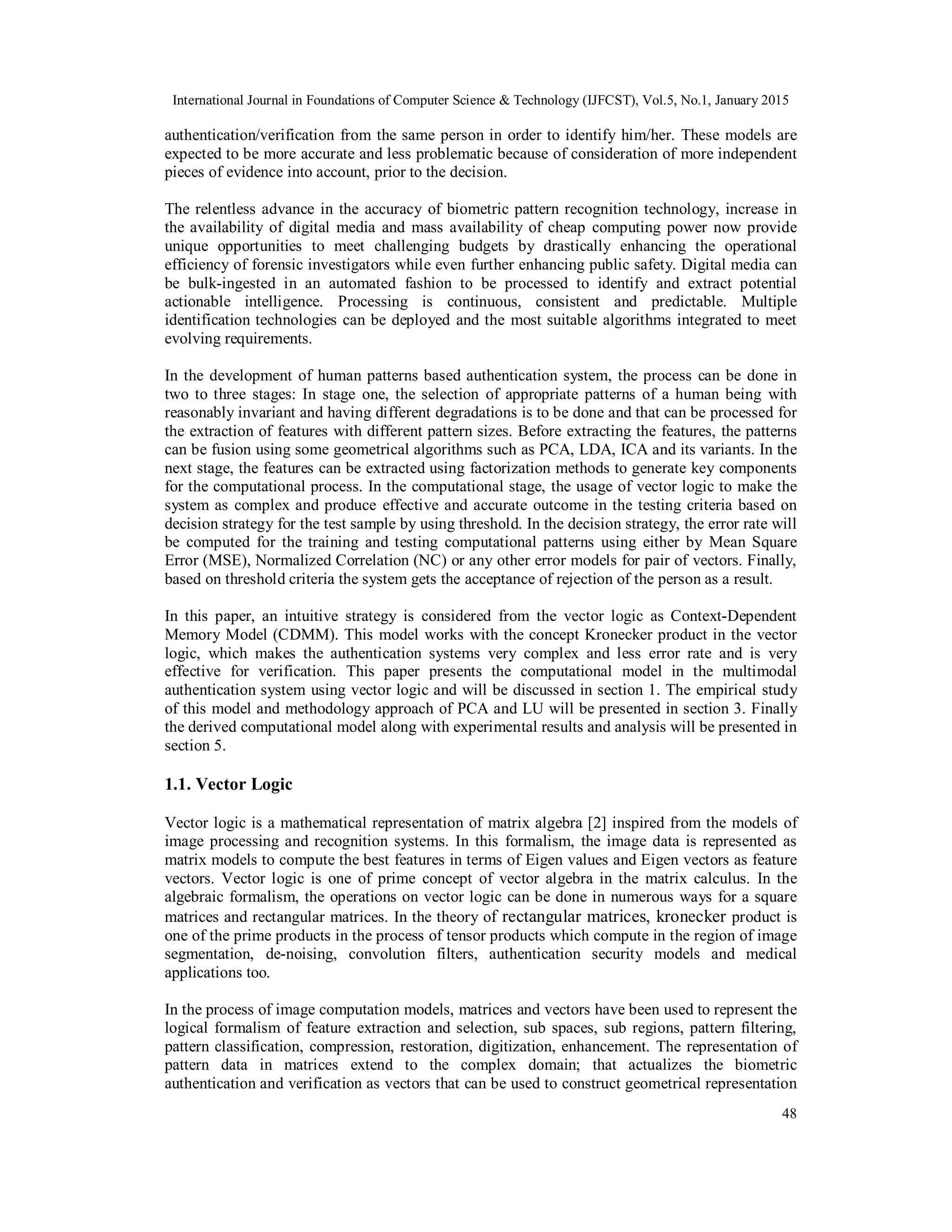 International Journal in Foundations of Computer Science & Technology (IJFCST), Vol.5, No.1, January 2015 48 authentication/verification from the same person in order to identify him/her. These models are expected to be more accurate and less problematic because of consideration of more independent pieces of evidence into account, prior to the decision. The relentless advance in the accuracy of biometric pattern recognition technology, increase in the availability of digital media and mass availability of cheap computing power now provide unique opportunities to meet challenging budgets by drastically enhancing the operational efficiency of forensic investigators while even further enhancing public safety. Digital media can be bulk-ingested in an automated fashion to be processed to identify and extract potential actionable intelligence. Processing is continuous, consistent and predictable. Multiple identification technologies can be deployed and the most suitable algorithms integrated to meet evolving requirements. In the development of human patterns based authentication system, the process can be done in two to three stages: In stage one, the selection of appropriate patterns of a human being with reasonably invariant and having different degradations is to be done and that can be processed for the extraction of features with different pattern sizes. Before extracting the features, the patterns can be fusion using some geometrical algorithms such as PCA, LDA, ICA and its variants. In the next stage, the features can be extracted using factorization methods to generate key components for the computational process. In the computational stage, the usage of vector logic to make the system as complex and produce effective and accurate outcome in the testing criteria based on decision strategy for the test sample by using threshold. In the decision strategy, the error rate will be computed for the training and testing computational patterns using either by Mean Square Error (MSE), Normalized Correlation (NC) or any other error models for pair of vectors. Finally, based on threshold criteria the system gets the acceptance of rejection of the person as a result. In this paper, an intuitive strategy is considered from the vector logic as Context-Dependent Memory Model (CDMM). This model works with the concept Kronecker product in the vector logic, which makes the authentication systems very complex and less error rate and is very effective for verification. This paper presents the computational model in the multimodal authentication system using vector logic and will be discussed in section 1. The empirical study of this model and methodology approach of PCA and LU will be presented in section 3. Finally the derived computational model along with experimental results and analysis will be presented in section 5. 1.1. Vector Logic Vector logic is a mathematical representation of matrix algebra [2] inspired from the models of image processing and recognition systems. In this formalism, the image data is represented as matrix models to compute the best features in terms of Eigen values and Eigen vectors as feature vectors. Vector logic is one of prime concept of vector algebra in the matrix calculus. In the algebraic formalism, the operations on vector logic can be done in numerous ways for a square matrices and rectangular matrices. In the theory of rectangular matrices, kronecker product is one of the prime products in the process of tensor products which compute in the region of image segmentation, de-noising, convolution filters, authentication security models and medical applications too. In the process of image computation models, matrices and vectors have been used to represent the logical formalism of feature extraction and selection, sub spaces, sub regions, pattern filtering, pattern classification, compression, restoration, digitization, enhancement. The representation of pattern data in matrices extend to the complex domain; that actualizes the biometric authentication and verification as vectors that can be used to construct geometrical representation 