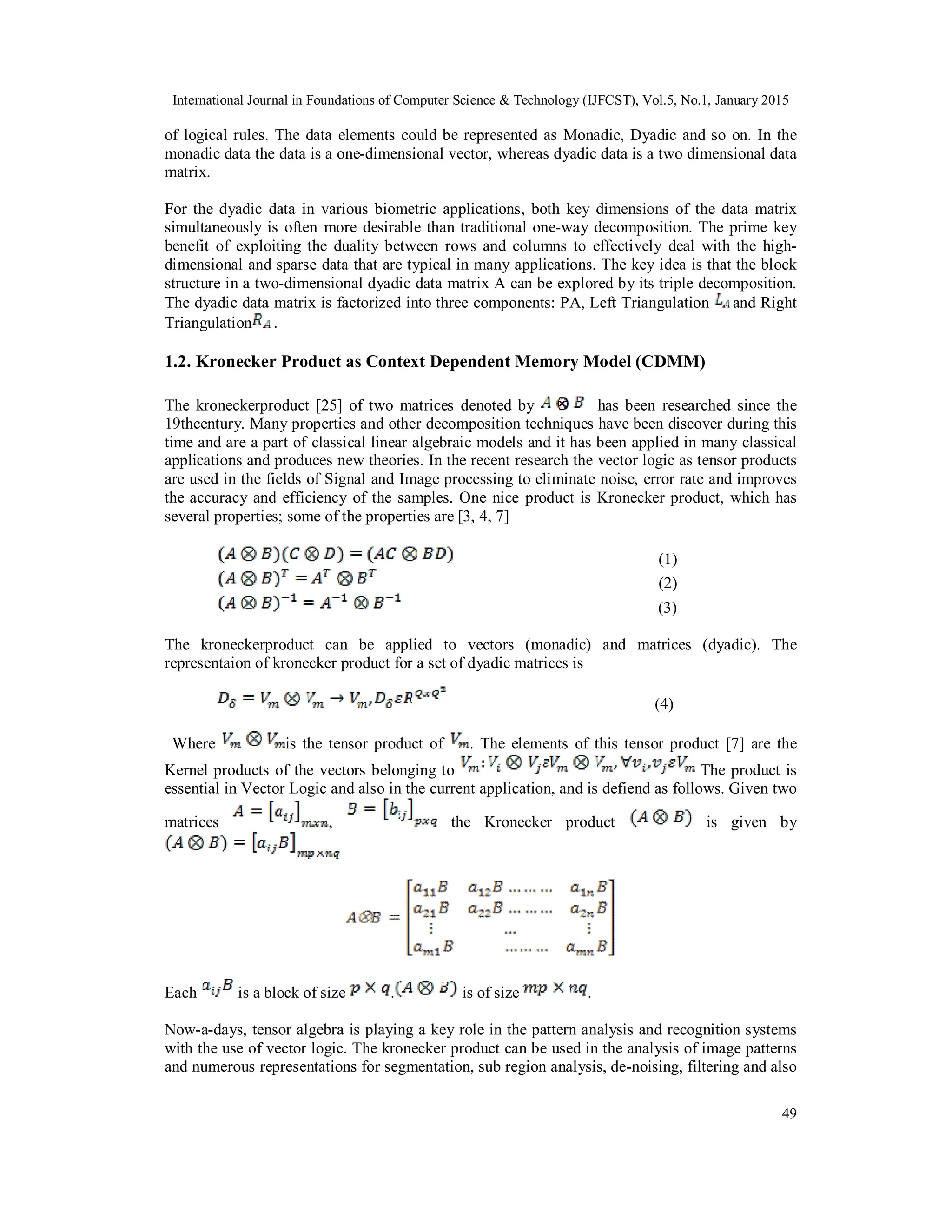 International Journal in Foundations of Computer Science & Technology (IJFCST), Vol.5, No.1, January 2015 49 of logical rules. The data elements could be represented as Monadic, Dyadic and so on. In the monadic data the data is a one-dimensional vector, whereas dyadic data is a two dimensional data matrix. For the dyadic data in various biometric applications, both key dimensions of the data matrix simultaneously is often more desirable than traditional one-way decomposition. The prime key benefit of exploiting the duality between rows and columns to effectively deal with the high- dimensional and sparse data that are typical in many applications. The key idea is that the block structure in a two-dimensional dyadic data matrix A can be explored by its triple decomposition. The dyadic data matrix is factorized into three components: PA, Left Triangulation and Right Triangulation . 1.2. Kronecker Product as Context Dependent Memory Model (CDMM) The kroneckerproduct [25] of two matrices denoted by has been researched since the 19thcentury. Many properties and other decomposition techniques have been discover during this time and are a part of classical linear algebraic models and it has been applied in many classical applications and produces new theories. In the recent research the vector logic as tensor products are used in the fields of Signal and Image processing to eliminate noise, error rate and improves the accuracy and efficiency of the samples. One nice product is Kronecker product, which has several properties; some of the properties are [3, 4, 7] (1) (2) (3) The kroneckerproduct can be applied to vectors (monadic) and matrices (dyadic). The representaion of kronecker product for a set of dyadic matrices is (4) Where is the tensor product of . The elements of this tensor product [7] are the Kernel products of the vectors belonging to The product is essential in Vector Logic and also in the current application, and is defiend as follows. Given two matrices , the Kronecker product is given by Each is a block of size . is of size . Now-a-days, tensor algebra is playing a key role in the pattern analysis and recognition systems with the use of vector logic. The kronecker product can be used in the analysis of image patterns and numerous representations for segmentation, sub region analysis, de-noising, filtering and also 