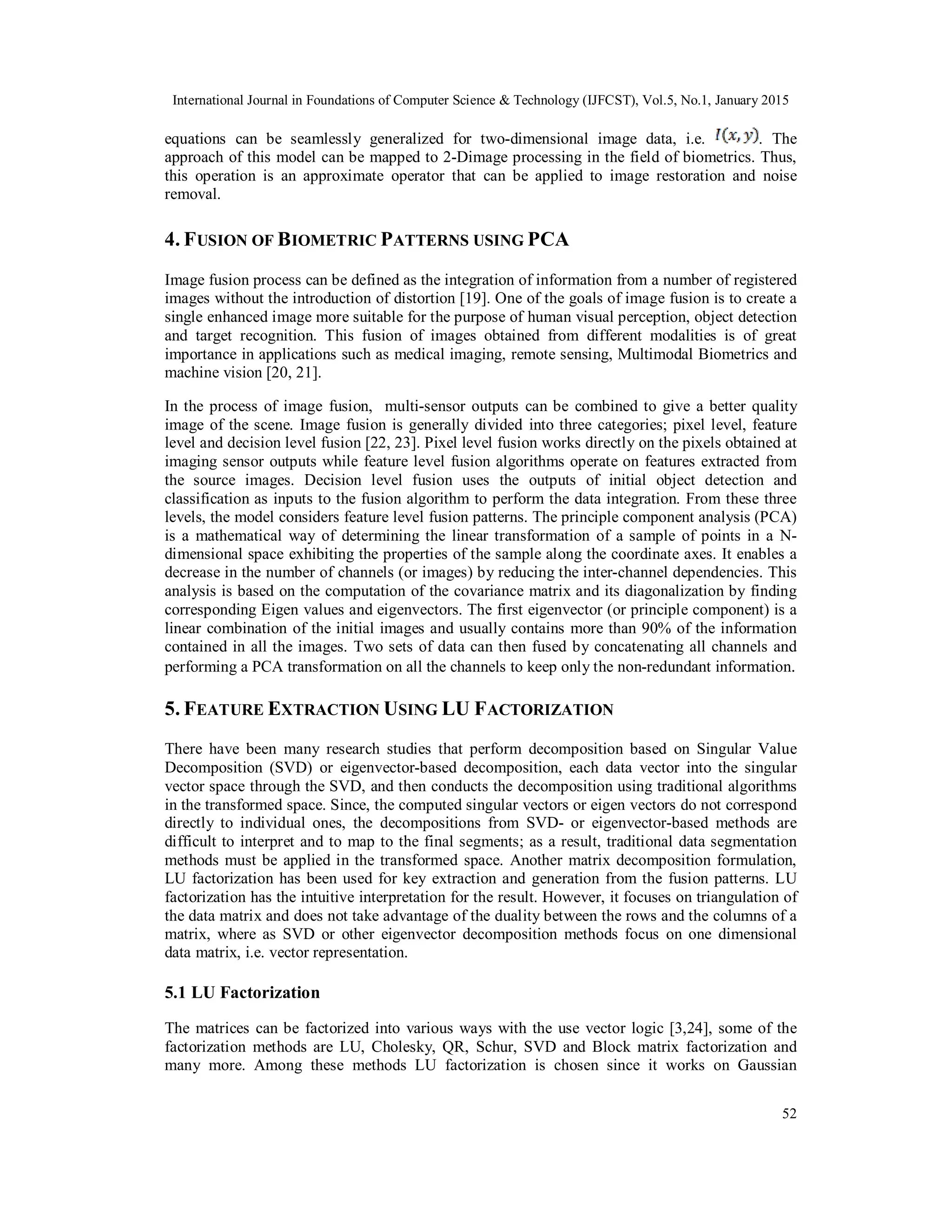 International Journal in Foundations of Computer Science & Technology (IJFCST), Vol.5, No.1, January 2015 52 equations can be seamlessly generalized for two-dimensional image data, i.e. . The approach of this model can be mapped to 2-Dimage processing in the field of biometrics. Thus, this operation is an approximate operator that can be applied to image restoration and noise removal. 4. FUSION OF BIOMETRIC PATTERNS USING PCA Image fusion process can be defined as the integration of information from a number of registered images without the introduction of distortion [19]. One of the goals of image fusion is to create a single enhanced image more suitable for the purpose of human visual perception, object detection and target recognition. This fusion of images obtained from different modalities is of great importance in applications such as medical imaging, remote sensing, Multimodal Biometrics and machine vision [20, 21]. In the process of image fusion, multi-sensor outputs can be combined to give a better quality image of the scene. Image fusion is generally divided into three categories; pixel level, feature level and decision level fusion [22, 23]. Pixel level fusion works directly on the pixels obtained at imaging sensor outputs while feature level fusion algorithms operate on features extracted from the source images. Decision level fusion uses the outputs of initial object detection and classification as inputs to the fusion algorithm to perform the data integration. From these three levels, the model considers feature level fusion patterns. The principle component analysis (PCA) is a mathematical way of determining the linear transformation of a sample of points in a N- dimensional space exhibiting the properties of the sample along the coordinate axes. It enables a decrease in the number of channels (or images) by reducing the inter-channel dependencies. This analysis is based on the computation of the covariance matrix and its diagonalization by finding corresponding Eigen values and eigenvectors. The first eigenvector (or principle component) is a linear combination of the initial images and usually contains more than 90% of the information contained in all the images. Two sets of data can then fused by concatenating all channels and performing a PCA transformation on all the channels to keep only the non-redundant information. 5. FEATURE EXTRACTION USING LU FACTORIZATION There have been many research studies that perform decomposition based on Singular Value Decomposition (SVD) or eigenvector-based decomposition, each data vector into the singular vector space through the SVD, and then conducts the decomposition using traditional algorithms in the transformed space. Since, the computed singular vectors or eigen vectors do not correspond directly to individual ones, the decompositions from SVD- or eigenvector-based methods are difficult to interpret and to map to the final segments; as a result, traditional data segmentation methods must be applied in the transformed space. Another matrix decomposition formulation, LU factorization has been used for key extraction and generation from the fusion patterns. LU factorization has the intuitive interpretation for the result. However, it focuses on triangulation of the data matrix and does not take advantage of the duality between the rows and the columns of a matrix, where as SVD or other eigenvector decomposition methods focus on one dimensional data matrix, i.e. vector representation. 5.1 LU Factorization The matrices can be factorized into various ways with the use vector logic [3,24], some of the factorization methods are LU, Cholesky, QR, Schur, SVD and Block matrix factorization and many more. Among these methods LU factorization is chosen since it works on Gaussian 
