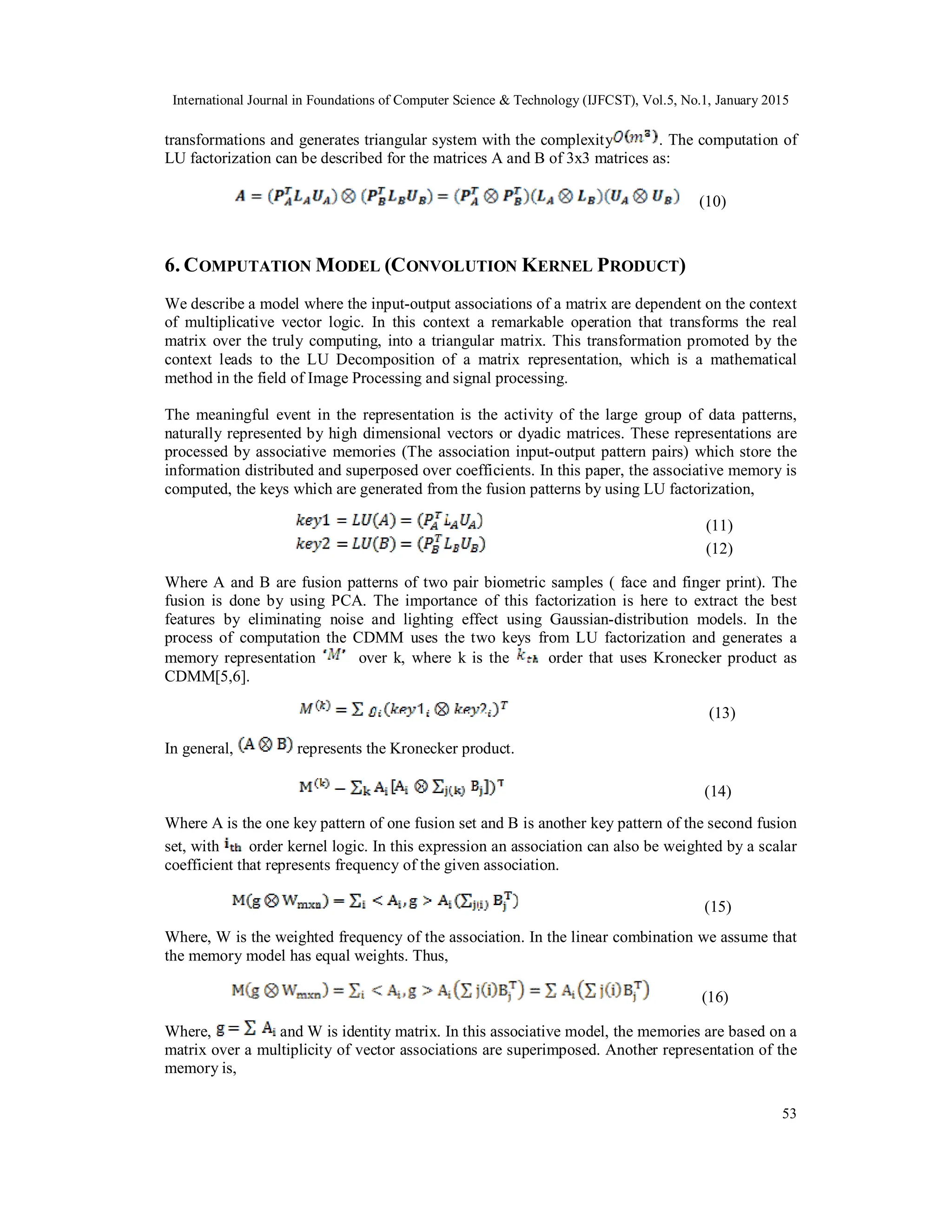 International Journal in Foundations of Computer Science & Technology (IJFCST), Vol.5, No.1, January 2015 53 transformations and generates triangular system with the complexity . The computation of LU factorization can be described for the matrices A and B of 3x3 matrices as: (10) 6. COMPUTATION MODEL (CONVOLUTION KERNEL PRODUCT) We describe a model where the input-output associations of a matrix are dependent on the context of multiplicative vector logic. In this context a remarkable operation that transforms the real matrix over the truly computing, into a triangular matrix. This transformation promoted by the context leads to the LU Decomposition of a matrix representation, which is a mathematical method in the field of Image Processing and signal processing. The meaningful event in the representation is the activity of the large group of data patterns, naturally represented by high dimensional vectors or dyadic matrices. These representations are processed by associative memories (The association input-output pattern pairs) which store the information distributed and superposed over coefficients. In this paper, the associative memory is computed, the keys which are generated from the fusion patterns by using LU factorization, (11) (12) Where A and B are fusion patterns of two pair biometric samples ( face and finger print). The fusion is done by using PCA. The importance of this factorization is here to extract the best features by eliminating noise and lighting effect using Gaussian-distribution models. In the process of computation the CDMM uses the two keys from LU factorization and generates a memory representation over k, where k is the order that uses Kronecker product as CDMM[5,6]. (13) In general, represents the Kronecker product. (14) Where A is the one key pattern of one fusion set and B is another key pattern of the second fusion set, with order kernel logic. In this expression an association can also be weighted by a scalar coefficient that represents frequency of the given association. (15) Where, W is the weighted frequency of the association. In the linear combination we assume that the memory model has equal weights. Thus, (16) Where, and W is identity matrix. In this associative model, the memories are based on a matrix over a multiplicity of vector associations are superimposed. Another representation of the memory is, 