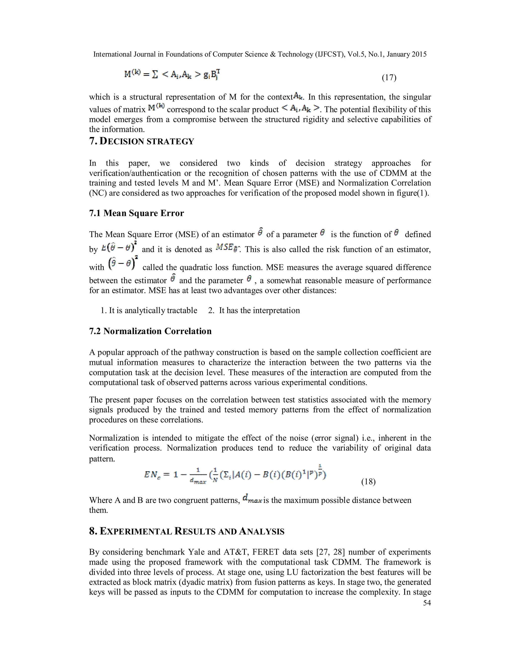International Journal in Foundations of Computer Science & Technology (IJFCST), Vol.5, No.1, January 2015 54 (17) which is a structural representation of M for the context . In this representation, the singular values of matrix correspond to the scalar product . The potential flexibility of this model emerges from a compromise between the structured rigidity and selective capabilities of the information. 7. DECISION STRATEGY In this paper, we considered two kinds of decision strategy approaches for verification/authentication or the recognition of chosen patterns with the use of CDMM at the training and tested levels M and M’. Mean Square Error (MSE) and Normalization Correlation (NC) are considered as two approaches for verification of the proposed model shown in figure(1). 7.1 Mean Square Error The Mean Square Error (MSE) of an estimator of a parameter is the function of defined by and it is denoted as ̂. This is also called the risk function of an estimator, with called the quadratic loss function. MSE measures the average squared difference between the estimator and the parameter , a somewhat reasonable measure of performance for an estimator. MSE has at least two advantages over other distances: 1. It is analytically tractable 2. It has the interpretation 7.2 Normalization Correlation A popular approach of the pathway construction is based on the sample collection coefficient are mutual information measures to characterize the interaction between the two patterns via the computation task at the decision level. These measures of the interaction are computed from the computational task of observed patterns across various experimental conditions. The present paper focuses on the correlation between test statistics associated with the memory signals produced by the trained and tested memory patterns from the effect of normalization procedures on these correlations. Normalization is intended to mitigate the effect of the noise (error signal) i.e., inherent in the verification process. Normalization produces tend to reduce the variability of original data pattern. (18) Where A and B are two congruent patterns, is the maximum possible distance between them. 8. EXPERIMENTAL RESULTS AND ANALYSIS By considering benchmark Yale and AT&T, FERET data sets [27, 28] number of experiments made using the proposed framework with the computational task CDMM. The framework is divided into three levels of process. At stage one, using LU factorization the best features will be extracted as block matrix (dyadic matrix) from fusion patterns as keys. In stage two, the generated keys will be passed as inputs to the CDMM for computation to increase the complexity. In stage 