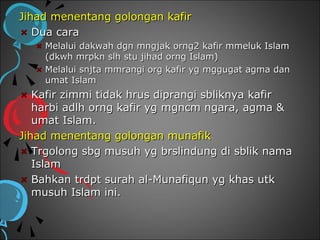 Jihad menentang golongan kafir
   Dua cara
    Melalui dakwah dgn mngjak orng2 kafir mmeluk Islam
    (dkwh mrpkn slh stu jihad orng Islam)
    Melalui snjta mmrangi org kafir yg mggugat agma dan
    umat Islam
   Kafir zimmi tidak hrus diprangi sbliknya kafir
   harbi adlh orng kafir yg mgncm ngara, agma &
   umat Islam.
Jihad menentang golongan munafik
   Trgolong sbg musuh yg brslindung di sblik nama
   Islam
   Bahkan trdpt surah al-Munafiqun yg khas utk
   musuh Islam ini.
 