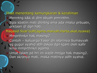 Jihad menentang kemungkaran & kezaliman
   Menntng k&k di dlm sbuah pmrinthn.
   Sgla kbatiln msti ditntng sma ada mlalui prbuatn,
   prktaan @ dgn hati.
Maqasid Syar’iyah(agma,maruah,harta,akal,nyawa)
   Mmprthnkn hak masing2
   Contoh – Keluarga Yaser dn isterinya Sumayyah
   yg gugur syahid stlh dsksa dgn kjam oleh kafir
   krna mmprthnkn agama.
   Umat Islam pd hri ini wajib mnjga hak masing2.
   Dan skranya mati, maka matinya adlh syahid.
 