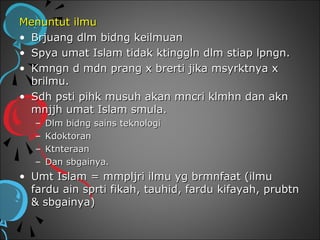 Menuntut ilmu
• Brjuang dlm bidng keilmuan
• Spya umat Islam tidak ktinggln dlm stiap lpngn.
• Kmngn d mdn prang x brerti jika msyrktnya x
  brilmu.
• Sdh psti pihk musuh akan mncri klmhn dan akn
  mnjjh umat Islam smula.
   –   Dlm bidng sains teknologi
   –   Kdoktoran
   –   Ktnteraan
   –   Dan sbgainya.
• Umt Islam = mmpljri ilmu yg brmnfaat (ilmu
  fardu ain sprti fikah, tauhid, fardu kifayah, prubtn
  & sbgainya)
 