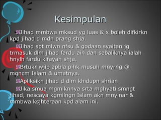 Kesimpulan
    Jihad mmbwa mksud yg luas & x boleh difkirkn
kpd jihad d mdn prang shja.
    Jihad spt mlwn nfsu & godaan syaitan jg
trmasuk dlm jihad fardu ain dan sebaliknya ialah
hnylh fardu kifayah shja.
    Brtukr wjib apbla pihk musuh mnyrng @
mgncm Islam & umatnya.
    Apliksikn jihad d dlm khidupn shrian
    Jika smua mgmlknnya srta mghyati smngt
jihad, nescaya kgmilngn Islam akn mnyinar &
mmbwa ksjhteraan kpd alam ini.
 