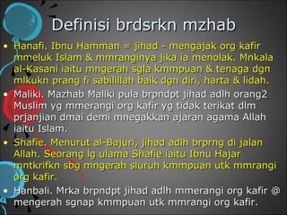 Definisi brdsrkn mzhab
• Hanafi. Ibnu Hamman = jihad - mengajak org kafir
  mmeluk Islam & mmranginya jika ia menolak. Mnkala
  al-Kasani iaitu mngerah sgla kmmpuan & tenaga dgn
  mlkukn prang fi sabilillah baik dgn diri, harta & lidah.
• Maliki. Mazhab Maliki pula brpndpt jihad adlh orang2
  Muslim yg mmerangi org kafir yg tidak terikat dlm
  prjanjian dmai demi mnegakkan ajaran agama Allah
  iaitu Islam.
• Shafie. Menurut al-Bajuri, jihad adlh brprng di jalan
  Allah. Seorang lg ulama Shafie iaitu Ibnu Hajar
  mntkrifkn sbg mngerah sluruh kmmpuan utk mmrangi
  org kafir.
• Hanbali. Mrka brpndpt jihad adlh mmerangi org kafir @
  mengerah sgnap kmmpuan utk mmrangi org kafir.
 