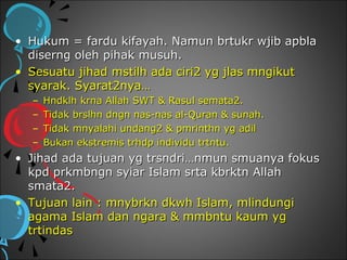 • Hukum = fardu kifayah. Namun brtukr wjib apbla
  diserng oleh pihak musuh.
• Sesuatu jihad mstilh ada ciri2 yg jlas mngikut
  syarak. Syarat2nya…
  –   Hndklh krna Allah SWT & Rasul semata2.
  –   Tidak brslhn dngn nas-nas al-Quran & sunah.
  –   Tidak mnyalahi undang2 & pmrinthn yg adil
  –   Bukan ekstremis trhdp individu trtntu.
• Jihad ada tujuan yg trsndri…nmun smuanya fokus
  kpd prkmbngn syiar Islam srta kbrktn Allah
  smata2.
• Tujuan lain : mnybrkn dkwh Islam, mlindungi
  agama Islam dan ngara & mmbntu kaum yg
  trtindas
 