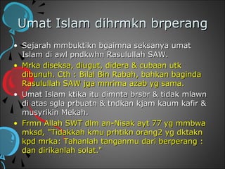 Umat Islam dihrmkn brperang
• Sejarah mmbuktikn bgaimna seksanya umat
  Islam di awl pndkwhn Rasulullah SAW.
• Mrka diseksa, diugut, didera & cubaan utk
  dibunuh. Cth : Bilal Bin Rabah, bahkan baginda
  Rasulullah SAW jga mnrima azab yg sama.
• Umat Islam ktika itu dimnta brsbr & tidak mlawn
  di atas sgla prbuatn & tndkan kjam kaum kafir &
  musyrikin Mekah.
• Frmn Allah SWT dlm an-Nisak ayt 77 yg mmbwa
  mksd, "Tidakkah kmu prhtikn orang2 yg dktakn
  kpd mrka: Tahanlah tanganmu dari berperang :
  dan dirikanlah solat."
 