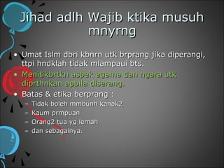 Jihad adlh Wajib ktika musuh
            mnyrng
• Umat Islm dbri kbnrn utk brprang jika diperangi,
  ttpi hndklah tidak mlampaui bts.
• Menitikbrtkn aspek agama dan ngara utk
  diprthnkan apbila diserang.
• Batas & etika berprang :
  –   Tidak boleh mmbunh kanak2
  –   Kaum prmpuan
  –   Orang2 tua yg lemah
  –   dan sebagainya.
 