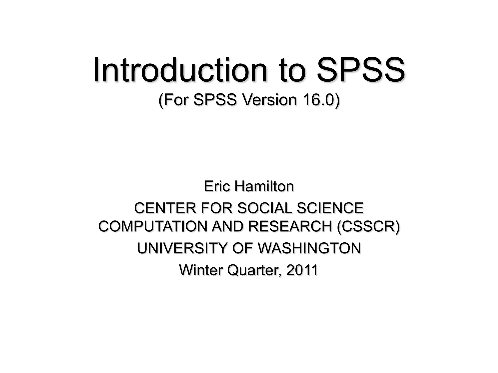 Introduction to SPSS
(For SPSS Version 16.0)
Eric Hamilton
CENTER FOR SOCIAL SCIENCE
COMPUTATION AND RESEARCH (CSSCR)
UNIVERSITY OF WASHINGTON
Winter Quarter, 2011
 