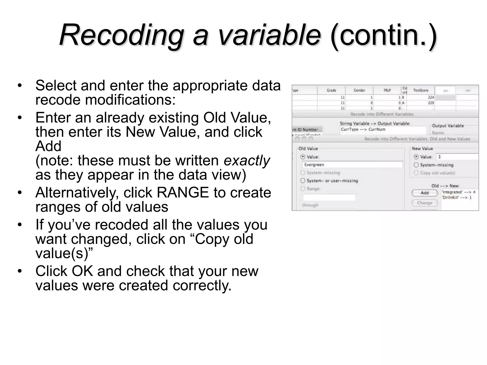 Recoding a variable (contin.)
• Select and enter the appropriate data
recode modifications:
• Enter an already existing Old Value,
then enter its New Value, and click
Add
(note: these must be written exactly
as they appear in the data view)
• Alternatively, click RANGE to create
ranges of old values
• If you’ve recoded all the values you
want changed, click on “Copy old
value(s)”
• Click OK and check that your new
values were created correctly.
 
