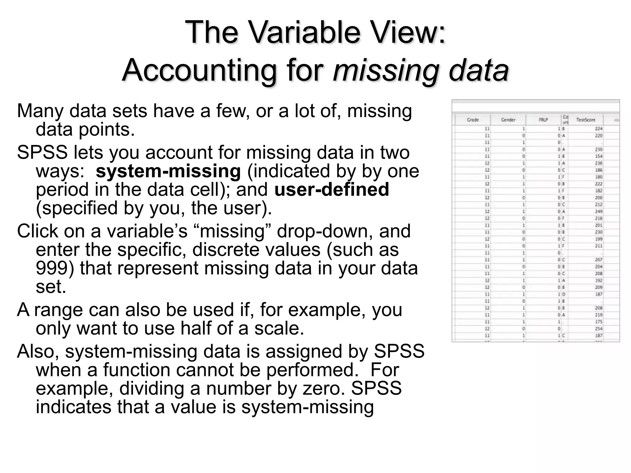 The Variable View:
Accounting for missing data
Many data sets have a few, or a lot of, missing
data points.
SPSS lets you account for missing data in two
ways: system-missing (indicated by by one
period in the data cell); and user-defined
(specified by you, the user).
Click on a variable’s “missing” drop-down, and
enter the specific, discrete values (such as
999) that represent missing data in your data
set.
A range can also be used if, for example, you
only want to use half of a scale.
Also, system-missing data is assigned by SPSS
when a function cannot be performed. For
example, dividing a number by zero. SPSS
indicates that a value is system-missing
 