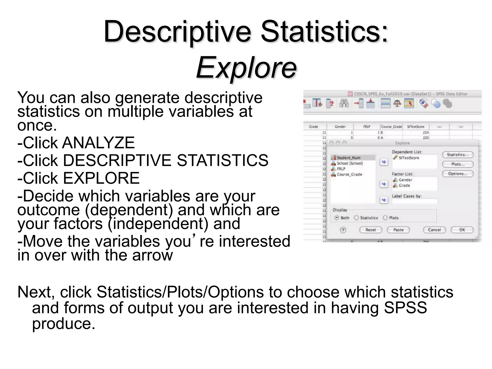Descriptive Statistics:
Explore
You can also generate descriptive
statistics on multiple variables at
once.
-Click ANALYZE
-Click DESCRIPTIVE STATISTICS
-Click EXPLORE
-Decide which variables are your
outcome (dependent) and which are
your factors (independent) and
-Move the variables you’re interested
in over with the arrow
Next, click Statistics/Plots/Options to choose which statistics
and forms of output you are interested in having SPSS
produce.
 