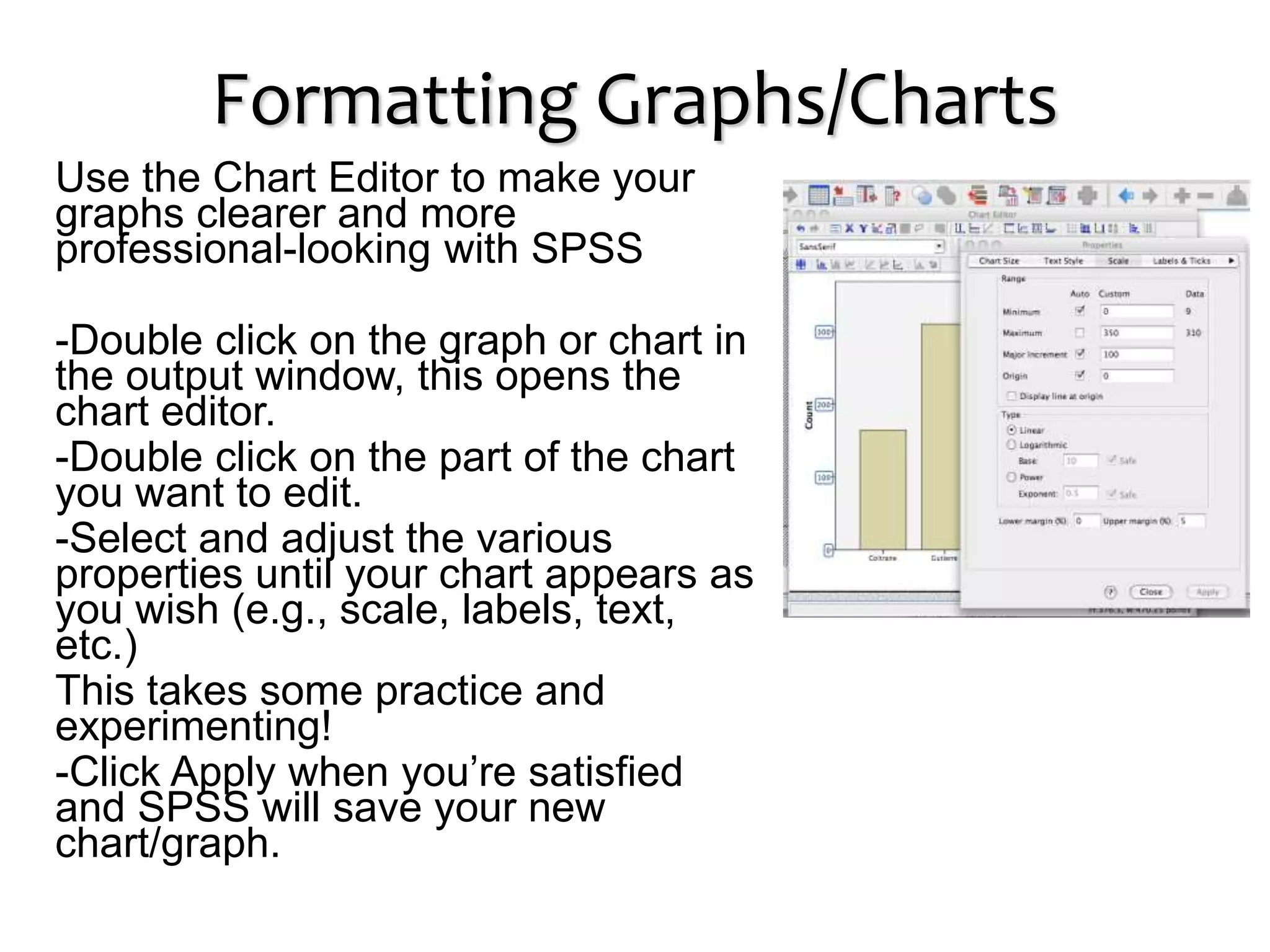 Formatting Graphs/Charts
Use the Chart Editor to make your
graphs clearer and more
professional-looking with SPSS
-Double click on the graph or chart in
the output window, this opens the
chart editor.
-Double click on the part of the chart
you want to edit.
-Select and adjust the various
properties until your chart appears as
you wish (e.g., scale, labels, text,
etc.)
This takes some practice and
experimenting!
-Click Apply when you’re satisfied
and SPSS will save your new
chart/graph.
 