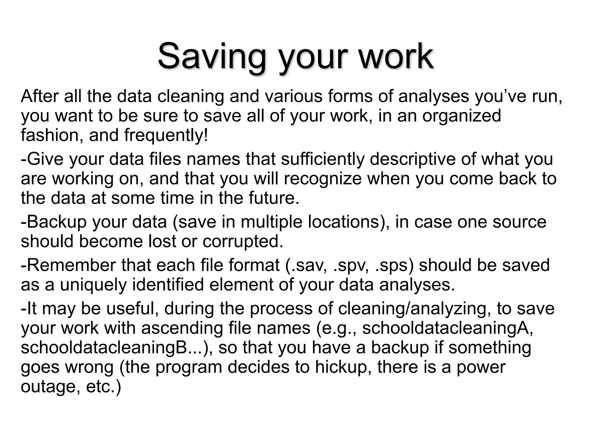Saving your work
After all the data cleaning and various forms of analyses you’ve run,
you want to be sure to save all of your work, in an organized
fashion, and frequently!
-Give your data files names that sufficiently descriptive of what you
are working on, and that you will recognize when you come back to
the data at some time in the future.
-Backup your data (save in multiple locations), in case one source
should become lost or corrupted.
-Remember that each file format (.sav, .spv, .sps) should be saved
as a uniquely identified element of your data analyses.
-It may be useful, during the process of cleaning/analyzing, to save
your work with ascending file names (e.g., schooldatacleaningA,
schooldatacleaningB...), so that you have a backup if something
goes wrong (the program decides to hickup, there is a power
outage, etc.)
 
