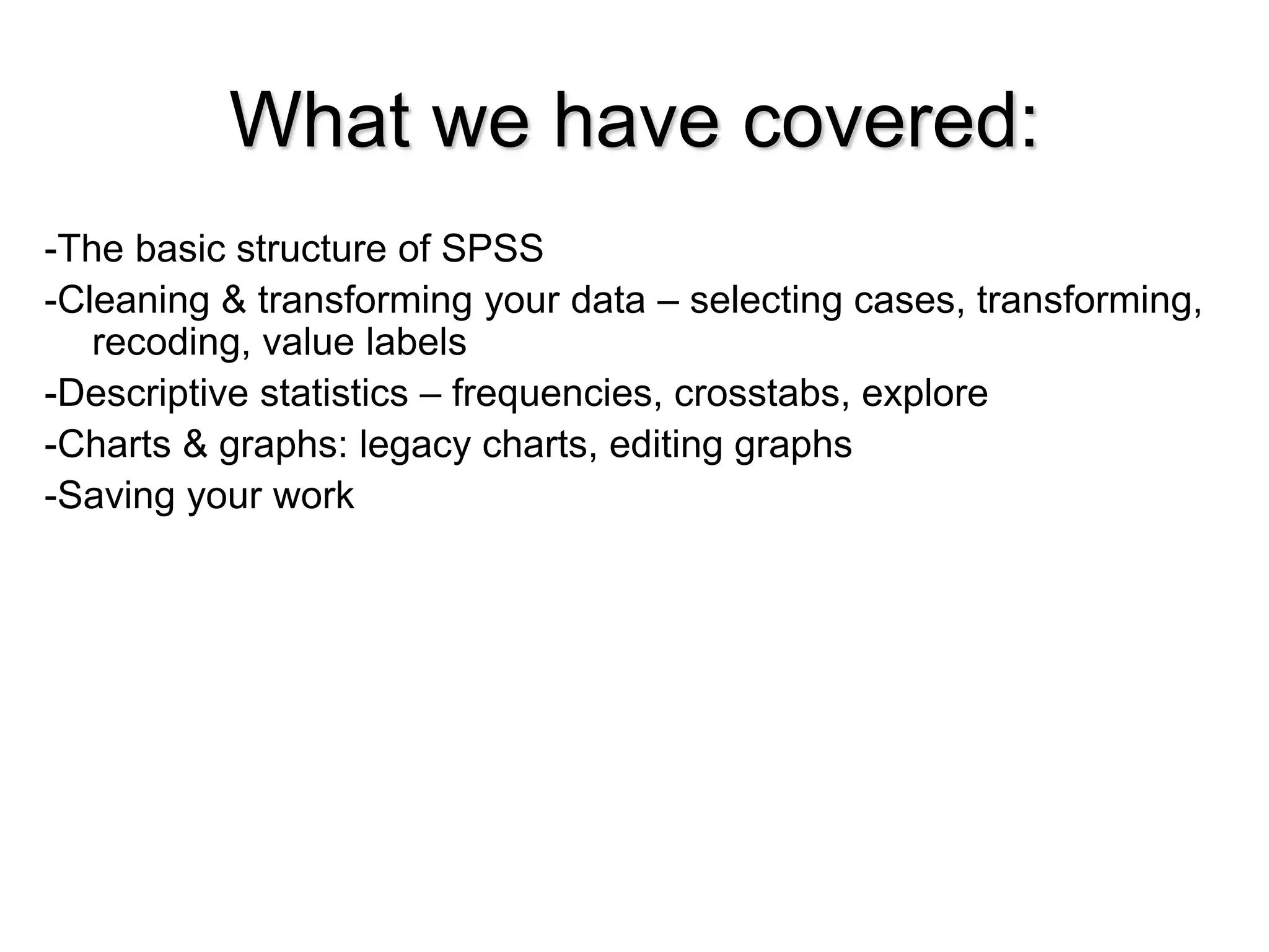 What we have covered:
-The basic structure of SPSS
-Cleaning & transforming your data – selecting cases, transforming,
recoding, value labels
-Descriptive statistics – frequencies, crosstabs, explore
-Charts & graphs: legacy charts, editing graphs
-Saving your work
 