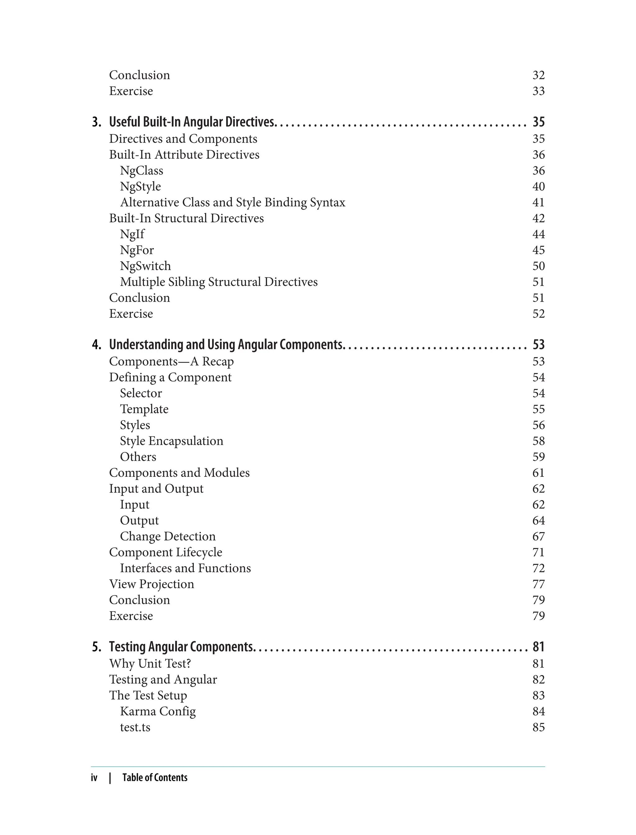 Conclusion 32 Exercise 33 3. Useful Built-In Angular Directives. . . . . . . . . . . . . . . . . . . . . . . . . . . . . . . . . . . . . . . . . . . . . 35 Directives and Components 35 Built-In Attribute Directives 36 NgClass 36 NgStyle 40 Alternative Class and Style Binding Syntax 41 Built-In Structural Directives 42 NgIf 44 NgFor 45 NgSwitch 50 Multiple Sibling Structural Directives 51 Conclusion 51 Exercise 52 4. Understanding and Using Angular Components. . . . . . . . . . . . . . . . . . . . . . . . . . . . . . . . . 53 Components—A Recap 53 Defining a Component 54 Selector 54 Template 55 Styles 56 Style Encapsulation 58 Others 59 Components and Modules 61 Input and Output 62 Input 62 Output 64 Change Detection 67 Component Lifecycle 71 Interfaces and Functions 72 View Projection 77 Conclusion 79 Exercise 79 5. Testing Angular Components. . . . . . . . . . . . . . . . . . . . . . . . . . . . . . . . . . . . . . . . . . . . . . . . . 81 Why Unit Test? 81 Testing and Angular 82 The Test Setup 83 Karma Config 84 test.ts 85 iv | Table of Contents 