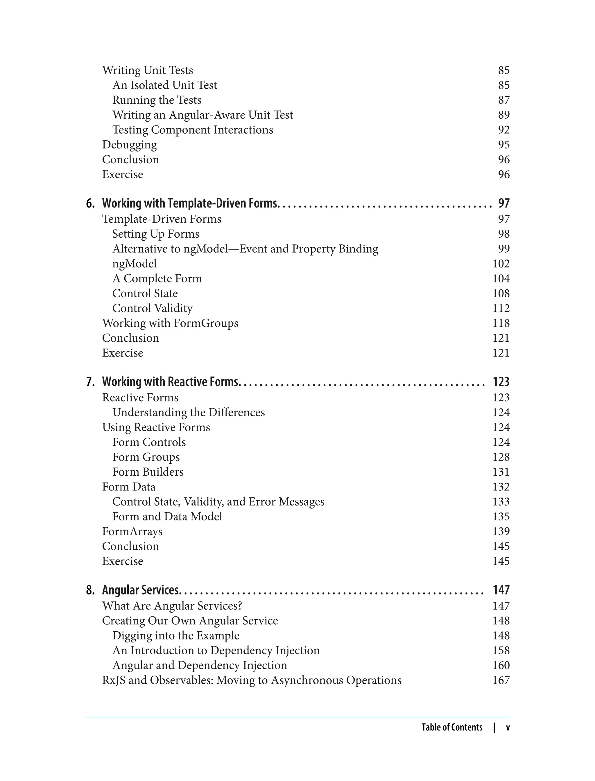 Writing Unit Tests 85 An Isolated Unit Test 85 Running the Tests 87 Writing an Angular-Aware Unit Test 89 Testing Component Interactions 92 Debugging 95 Conclusion 96 Exercise 96 6. Working with Template-Driven Forms. . . . . . . . . . . . . . . . . . . . . . . . . . . . . . . . . . . . . . . . . 97 Template-Driven Forms 97 Setting Up Forms 98 Alternative to ngModel—Event and Property Binding 99 ngModel 102 A Complete Form 104 Control State 108 Control Validity 112 Working with FormGroups 118 Conclusion 121 Exercise 121 7. Working with Reactive Forms. . . . . . . . . . . . . . . . . . . . . . . . . . . . . . . . . . . . . . . . . . . . . . . 123 Reactive Forms 123 Understanding the Differences 124 Using Reactive Forms 124 Form Controls 124 Form Groups 128 Form Builders 131 Form Data 132 Control State, Validity, and Error Messages 133 Form and Data Model 135 FormArrays 139 Conclusion 145 Exercise 145 8. Angular Services. . . . . . . . . . . . . . . . . . . . . . . . . . . . . . . . . . . . . . . . . . . . . . . . . . . . . . . . . . 147 What Are Angular Services? 147 Creating Our Own Angular Service 148 Digging into the Example 148 An Introduction to Dependency Injection 158 Angular and Dependency Injection 160 RxJS and Observables: Moving to Asynchronous Operations 167 Table of Contents | v 
