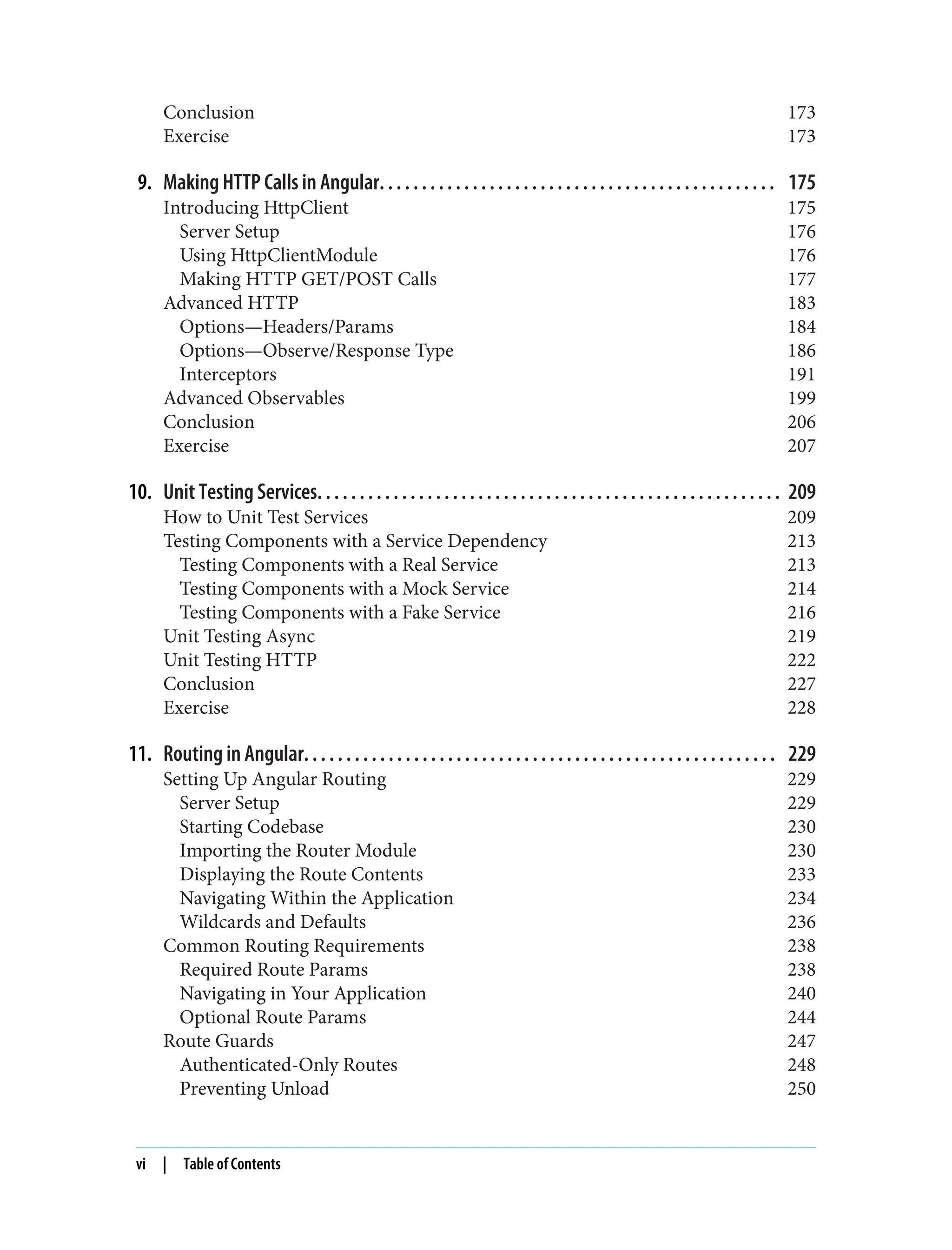 Conclusion 173 Exercise 173 9. Making HTTP Calls in Angular. . . . . . . . . . . . . . . . . . . . . . . . . . . . . . . . . . . . . . . . . . . . . . . 175 Introducing HttpClient 175 Server Setup 176 Using HttpClientModule 176 Making HTTP GET/POST Calls 177 Advanced HTTP 183 Options—Headers/Params 184 Options—Observe/Response Type 186 Interceptors 191 Advanced Observables 199 Conclusion 206 Exercise 207 10. Unit Testing Services. . . . . . . . . . . . . . . . . . . . . . . . . . . . . . . . . . . . . . . . . . . . . . . . . . . . . . . 209 How to Unit Test Services 209 Testing Components with a Service Dependency 213 Testing Components with a Real Service 213 Testing Components with a Mock Service 214 Testing Components with a Fake Service 216 Unit Testing Async 219 Unit Testing HTTP 222 Conclusion 227 Exercise 228 11. Routing in Angular. . . . . . . . . . . . . . . . . . . . . . . . . . . . . . . . . . . . . . . . . . . . . . . . . . . . . . . . 229 Setting Up Angular Routing 229 Server Setup 229 Starting Codebase 230 Importing the Router Module 230 Displaying the Route Contents 233 Navigating Within the Application 234 Wildcards and Defaults 236 Common Routing Requirements 238 Required Route Params 238 Navigating in Your Application 240 Optional Route Params 244 Route Guards 247 Authenticated-Only Routes 248 Preventing Unload 250 vi | Table of Contents 
