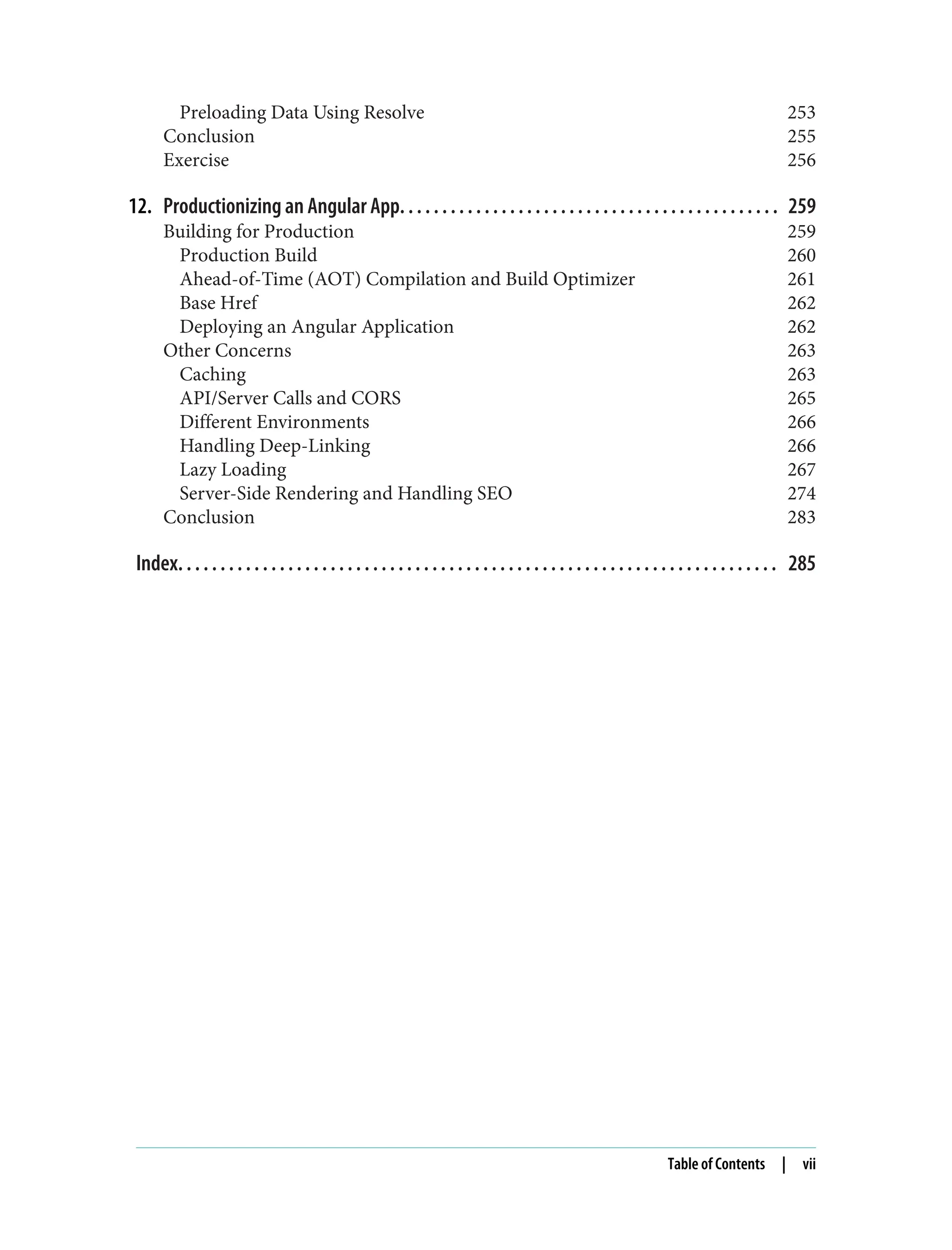 Preloading Data Using Resolve 253 Conclusion 255 Exercise 256 12. Productionizing an Angular App. . . . . . . . . . . . . . . . . . . . . . . . . . . . . . . . . . . . . . . . . . . . . 259 Building for Production 259 Production Build 260 Ahead-of-Time (AOT) Compilation and Build Optimizer 261 Base Href 262 Deploying an Angular Application 262 Other Concerns 263 Caching 263 API/Server Calls and CORS 265 Different Environments 266 Handling Deep-Linking 266 Lazy Loading 267 Server-Side Rendering and Handling SEO 274 Conclusion 283 Index. . . . . . . . . . . . . . . . . . . . . . . . . . . . . . . . . . . . . . . . . . . . . . . . . . . . . . . . . . . . . . . . . . . . . . . 285 Table of Contents | vii 
