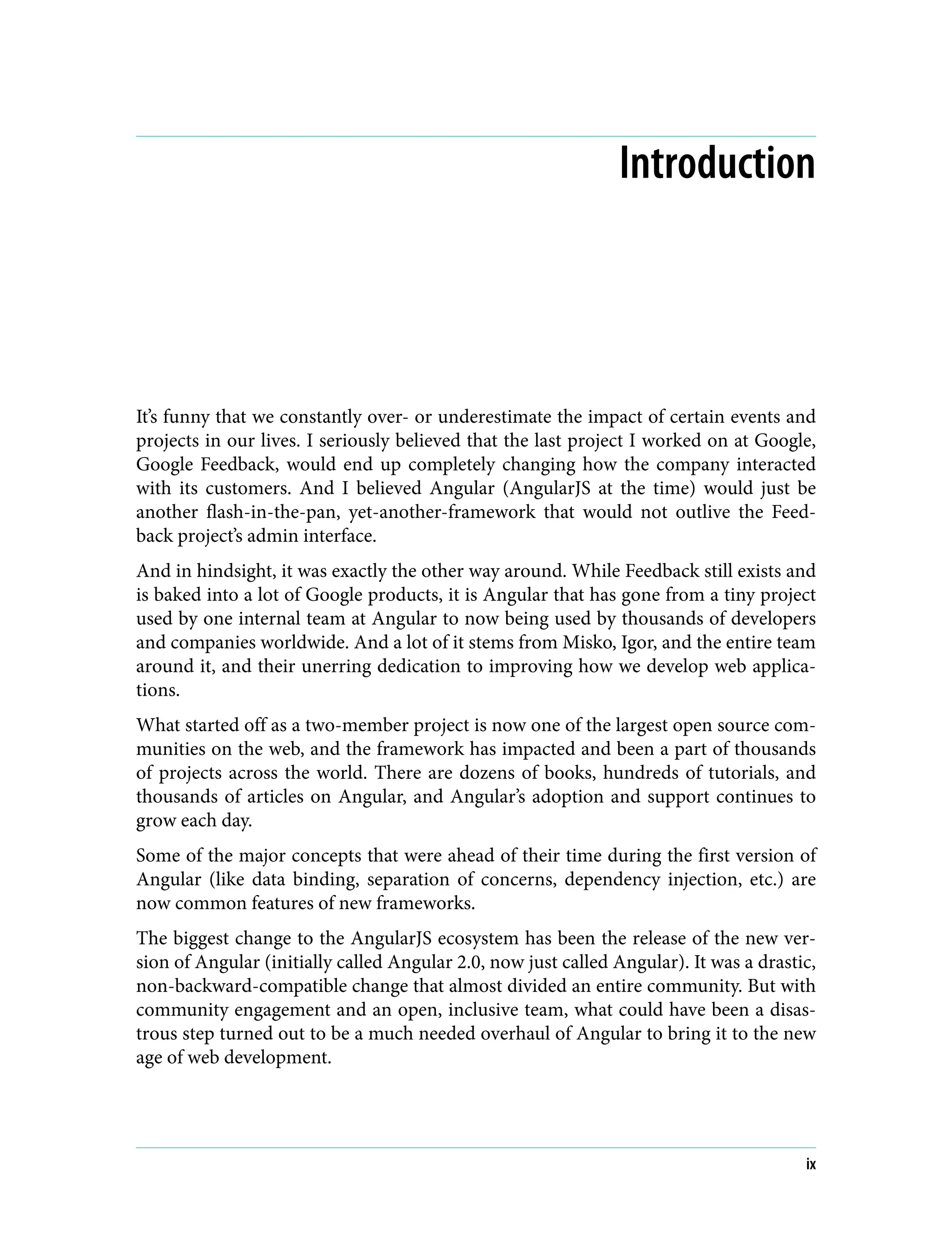 Introduction It’s funny that we constantly over- or underestimate the impact of certain events and projects in our lives. I seriously believed that the last project I worked on at Google, Google Feedback, would end up completely changing how the company interacted with its customers. And I believed Angular (AngularJS at the time) would just be another flash-in-the-pan, yet-another-framework that would not outlive the Feed‐ back project’s admin interface. And in hindsight, it was exactly the other way around. While Feedback still exists and is baked into a lot of Google products, it is Angular that has gone from a tiny project used by one internal team at Angular to now being used by thousands of developers and companies worldwide. And a lot of it stems from Misko, Igor, and the entire team around it, and their unerring dedication to improving how we develop web applica‐ tions. What started off as a two-member project is now one of the largest open source com‐ munities on the web, and the framework has impacted and been a part of thousands of projects across the world. There are dozens of books, hundreds of tutorials, and thousands of articles on Angular, and Angular’s adoption and support continues to grow each day. Some of the major concepts that were ahead of their time during the first version of Angular (like data binding, separation of concerns, dependency injection, etc.) are now common features of new frameworks. The biggest change to the AngularJS ecosystem has been the release of the new ver‐ sion of Angular (initially called Angular 2.0, now just called Angular). It was a drastic, non-backward-compatible change that almost divided an entire community. But with community engagement and an open, inclusive team, what could have been a disas‐ trous step turned out to be a much needed overhaul of Angular to bring it to the new age of web development. ix 