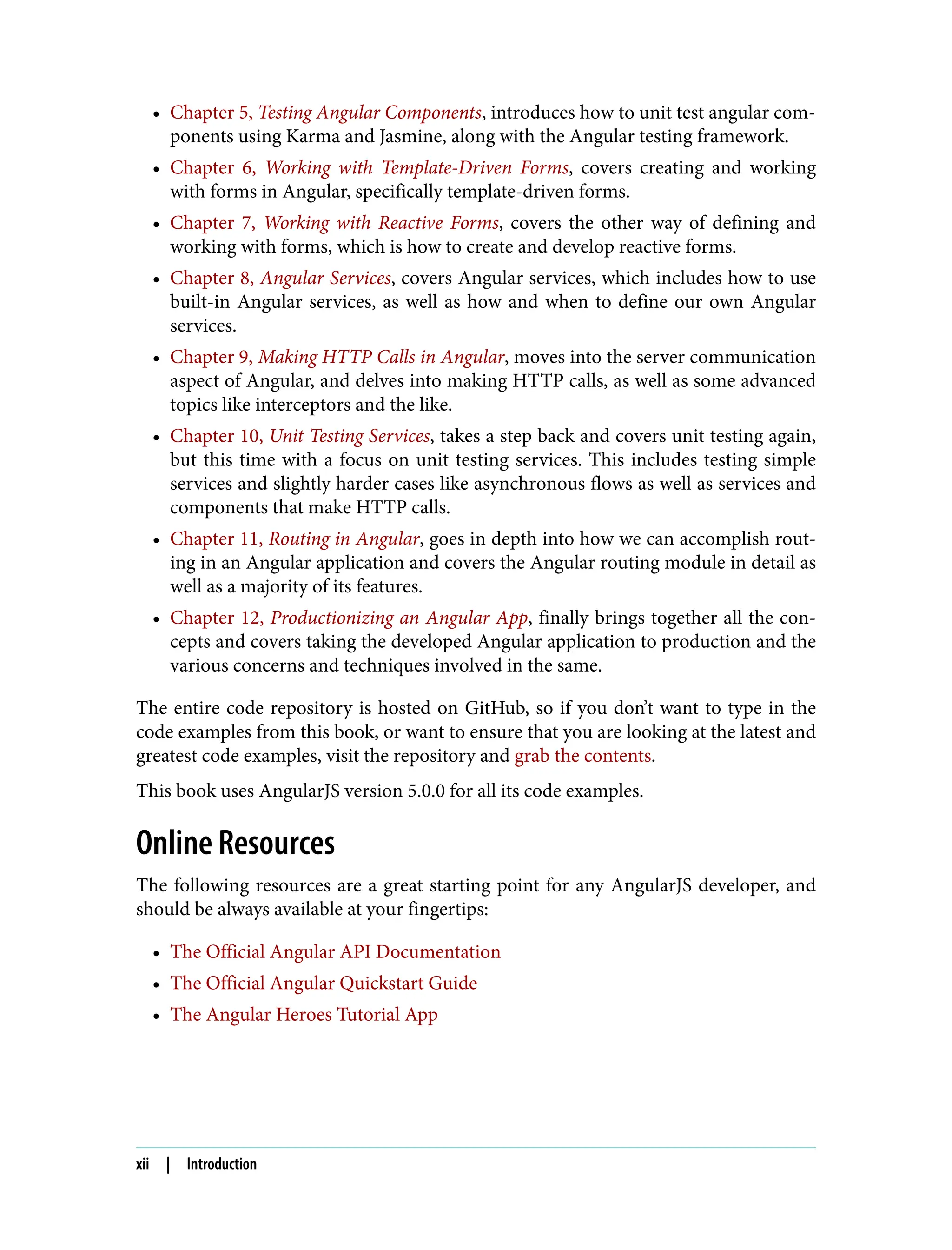 • Chapter 5, Testing Angular Components, introduces how to unit test angular com‐ ponents using Karma and Jasmine, along with the Angular testing framework. • Chapter 6, Working with Template-Driven Forms, covers creating and working with forms in Angular, specifically template-driven forms. • Chapter 7, Working with Reactive Forms, covers the other way of defining and working with forms, which is how to create and develop reactive forms. • Chapter 8, Angular Services, covers Angular services, which includes how to use built-in Angular services, as well as how and when to define our own Angular services. • Chapter 9, Making HTTP Calls in Angular, moves into the server communication aspect of Angular, and delves into making HTTP calls, as well as some advanced topics like interceptors and the like. • Chapter 10, Unit Testing Services, takes a step back and covers unit testing again, but this time with a focus on unit testing services. This includes testing simple services and slightly harder cases like asynchronous flows as well as services and components that make HTTP calls. • Chapter 11, Routing in Angular, goes in depth into how we can accomplish rout‐ ing in an Angular application and covers the Angular routing module in detail as well as a majority of its features. • Chapter 12, Productionizing an Angular App, finally brings together all the con‐ cepts and covers taking the developed Angular application to production and the various concerns and techniques involved in the same. The entire code repository is hosted on GitHub, so if you don’t want to type in the code examples from this book, or want to ensure that you are looking at the latest and greatest code examples, visit the repository and grab the contents. This book uses AngularJS version 5.0.0 for all its code examples. Online Resources The following resources are a great starting point for any AngularJS developer, and should be always available at your fingertips: • The Official Angular API Documentation • The Official Angular Quickstart Guide • The Angular Heroes Tutorial App xii | Introduction 
