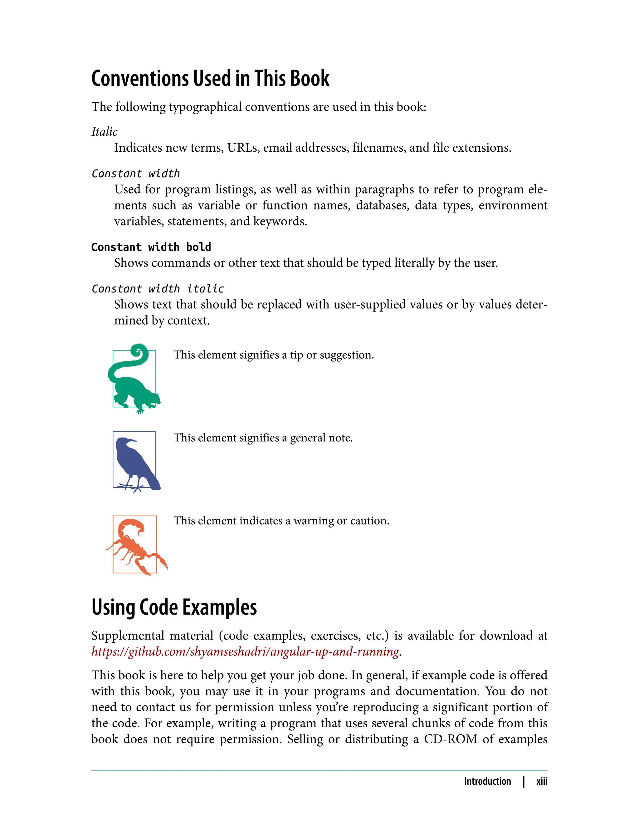 Conventions Used in This Book The following typographical conventions are used in this book: Italic Indicates new terms, URLs, email addresses, filenames, and file extensions. Constant width Used for program listings, as well as within paragraphs to refer to program ele‐ ments such as variable or function names, databases, data types, environment variables, statements, and keywords. Constant width bold Shows commands or other text that should be typed literally by the user. Constant width italic Shows text that should be replaced with user-supplied values or by values deter‐ mined by context. This element signifies a tip or suggestion. This element signifies a general note. This element indicates a warning or caution. Using Code Examples Supplemental material (code examples, exercises, etc.) is available for download at https://github.com/shyamseshadri/angular-up-and-running. This book is here to help you get your job done. In general, if example code is offered with this book, you may use it in your programs and documentation. You do not need to contact us for permission unless you’re reproducing a significant portion of the code. For example, writing a program that uses several chunks of code from this book does not require permission. Selling or distributing a CD-ROM of examples Introduction | xiii 