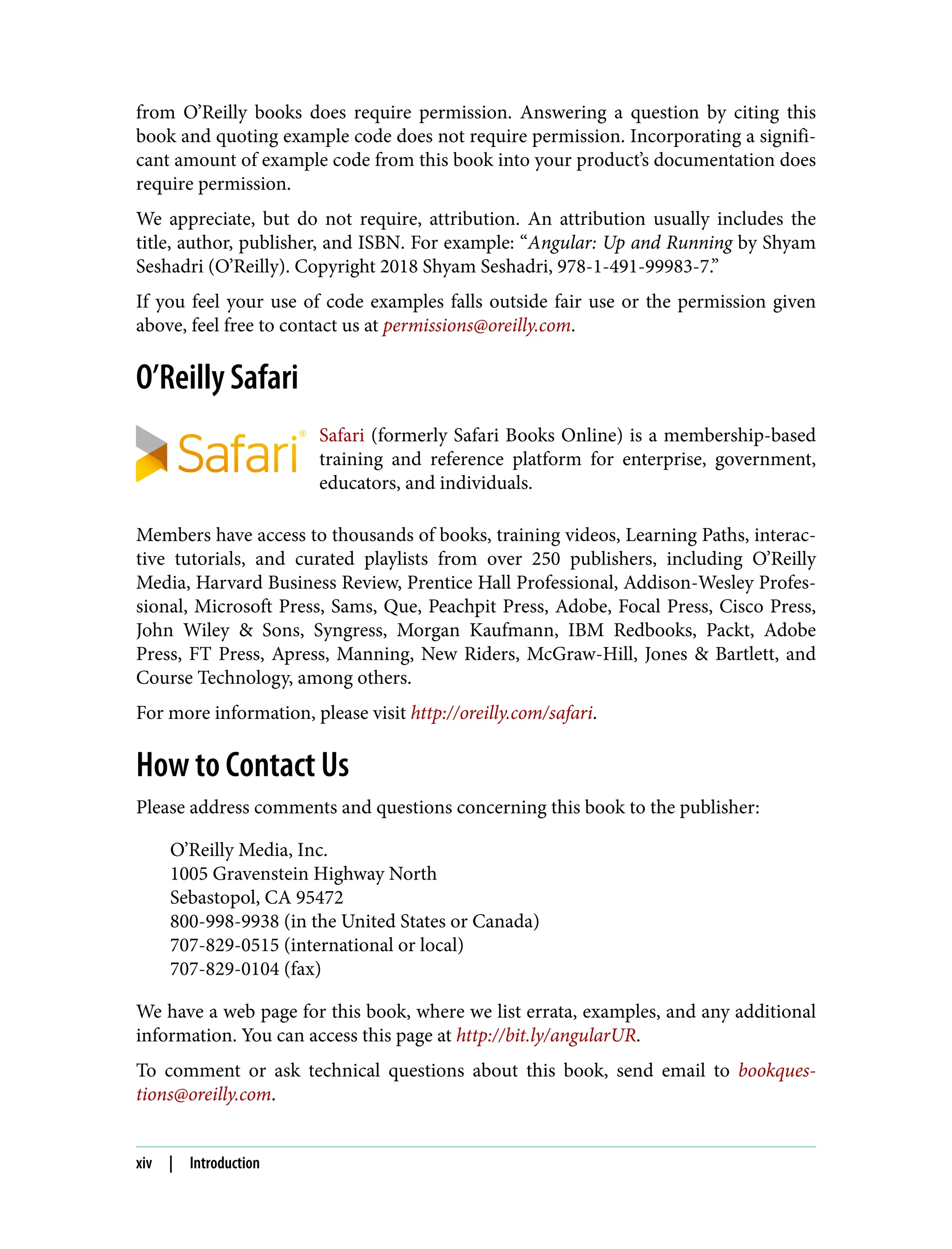 from O’Reilly books does require permission. Answering a question by citing this book and quoting example code does not require permission. Incorporating a signifi‐ cant amount of example code from this book into your product’s documentation does require permission. We appreciate, but do not require, attribution. An attribution usually includes the title, author, publisher, and ISBN. For example: “Angular: Up and Running by Shyam Seshadri (O’Reilly). Copyright 2018 Shyam Seshadri, 978-1-491-99983-7.” If you feel your use of code examples falls outside fair use or the permission given above, feel free to contact us at permissions@oreilly.com. O’Reilly Safari Safari (formerly Safari Books Online) is a membership-based training and reference platform for enterprise, government, educators, and individuals. Members have access to thousands of books, training videos, Learning Paths, interac‐ tive tutorials, and curated playlists from over 250 publishers, including O’Reilly Media, Harvard Business Review, Prentice Hall Professional, Addison-Wesley Profes‐ sional, Microsoft Press, Sams, Que, Peachpit Press, Adobe, Focal Press, Cisco Press, John Wiley & Sons, Syngress, Morgan Kaufmann, IBM Redbooks, Packt, Adobe Press, FT Press, Apress, Manning, New Riders, McGraw-Hill, Jones & Bartlett, and Course Technology, among others. For more information, please visit http://oreilly.com/safari. How to Contact Us Please address comments and questions concerning this book to the publisher: O’Reilly Media, Inc. 1005 Gravenstein Highway North Sebastopol, CA 95472 800-998-9938 (in the United States or Canada) 707-829-0515 (international or local) 707-829-0104 (fax) We have a web page for this book, where we list errata, examples, and any additional information. You can access this page at http://bit.ly/angularUR. To comment or ask technical questions about this book, send email to bookques‐ tions@oreilly.com. xiv | Introduction 