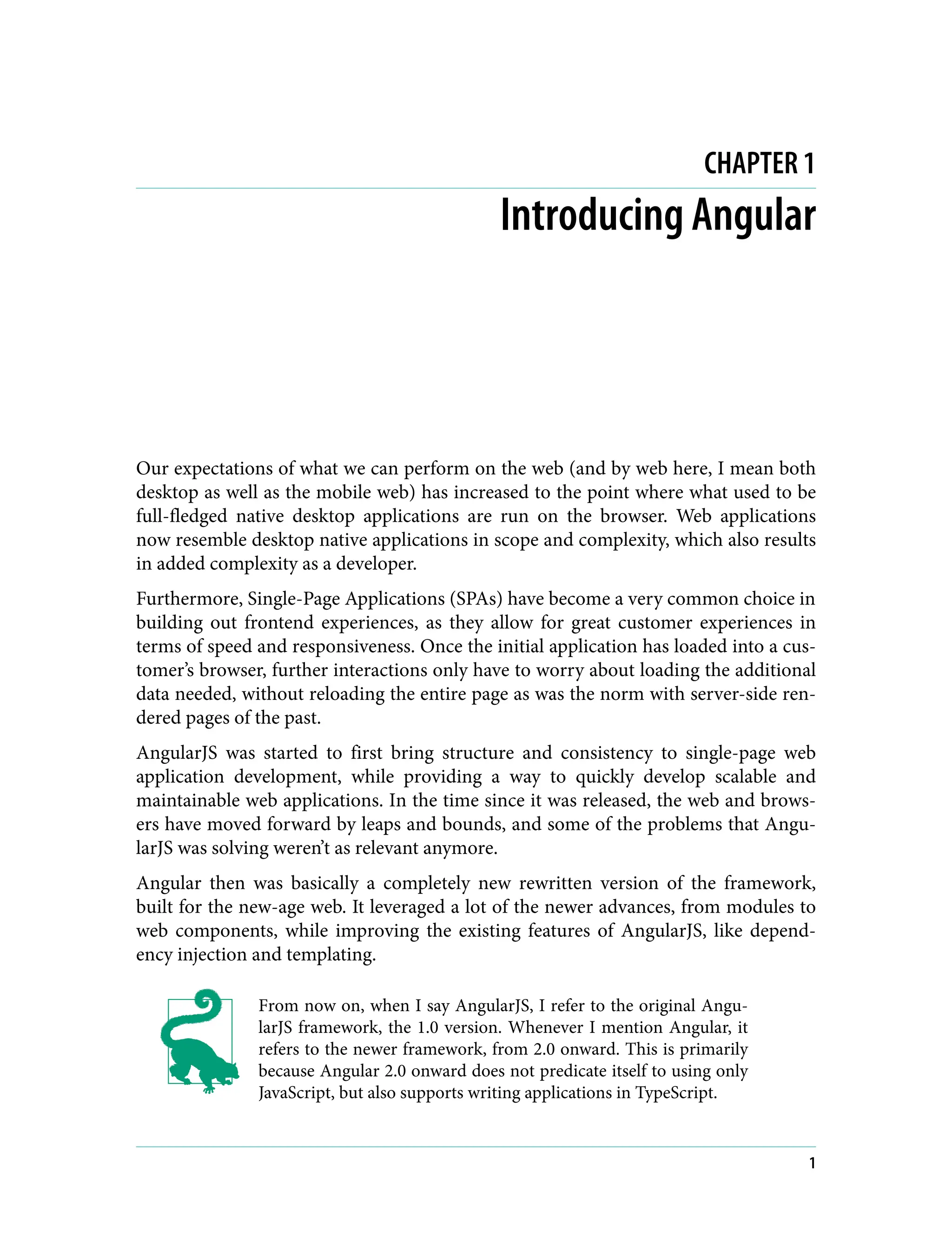 CHAPTER 1 Introducing Angular Our expectations of what we can perform on the web (and by web here, I mean both desktop as well as the mobile web) has increased to the point where what used to be full-fledged native desktop applications are run on the browser. Web applications now resemble desktop native applications in scope and complexity, which also results in added complexity as a developer. Furthermore, Single-Page Applications (SPAs) have become a very common choice in building out frontend experiences, as they allow for great customer experiences in terms of speed and responsiveness. Once the initial application has loaded into a cus‐ tomer’s browser, further interactions only have to worry about loading the additional data needed, without reloading the entire page as was the norm with server-side ren‐ dered pages of the past. AngularJS was started to first bring structure and consistency to single-page web application development, while providing a way to quickly develop scalable and maintainable web applications. In the time since it was released, the web and brows‐ ers have moved forward by leaps and bounds, and some of the problems that Angu‐ larJS was solving weren’t as relevant anymore. Angular then was basically a completely new rewritten version of the framework, built for the new-age web. It leveraged a lot of the newer advances, from modules to web components, while improving the existing features of AngularJS, like depend‐ ency injection and templating. From now on, when I say AngularJS, I refer to the original Angu‐ larJS framework, the 1.0 version. Whenever I mention Angular, it refers to the newer framework, from 2.0 onward. This is primarily because Angular 2.0 onward does not predicate itself to using only JavaScript, but also supports writing applications in TypeScript. 1 