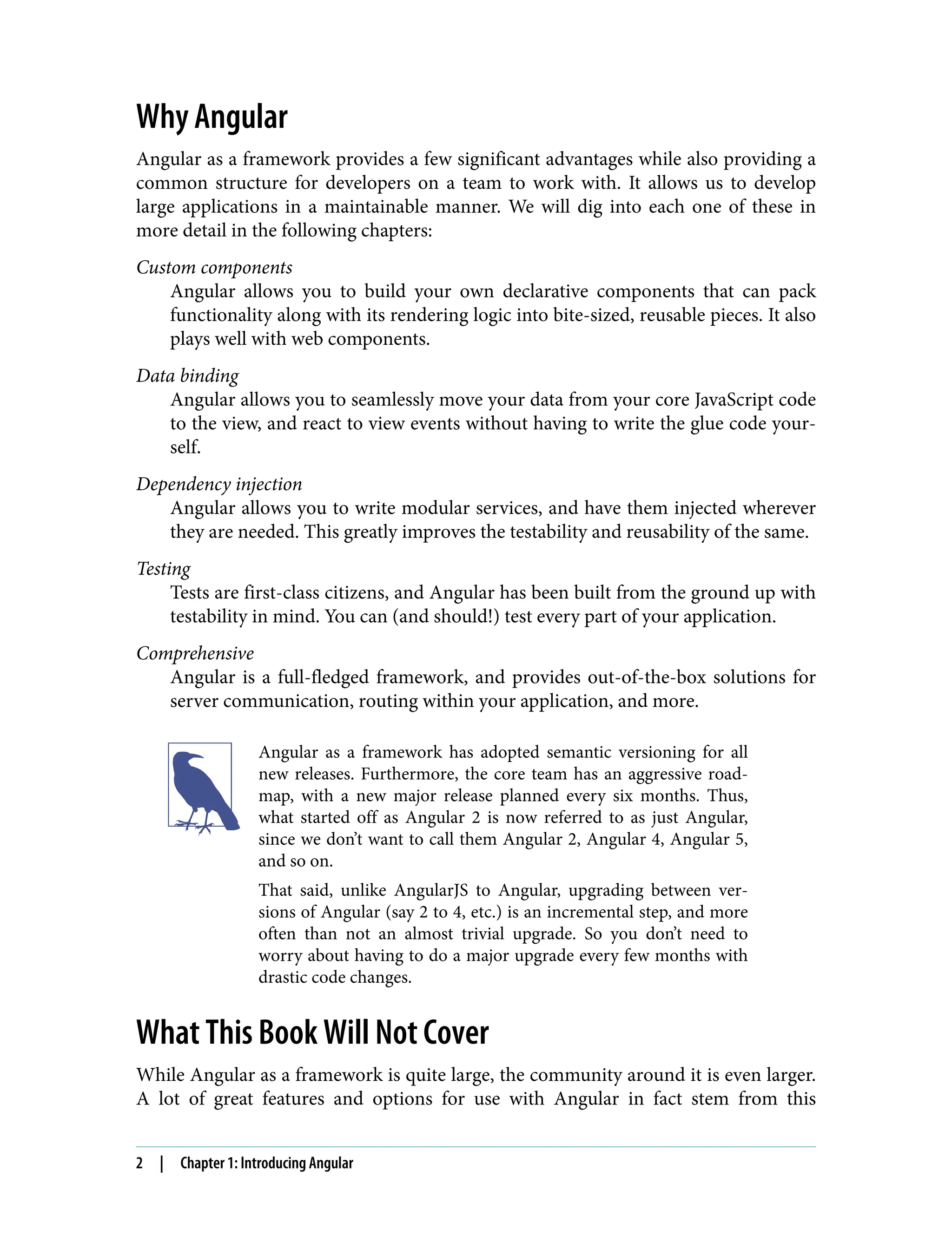 Why Angular Angular as a framework provides a few significant advantages while also providing a common structure for developers on a team to work with. It allows us to develop large applications in a maintainable manner. We will dig into each one of these in more detail in the following chapters: Custom components Angular allows you to build your own declarative components that can pack functionality along with its rendering logic into bite-sized, reusable pieces. It also plays well with web components. Data binding Angular allows you to seamlessly move your data from your core JavaScript code to the view, and react to view events without having to write the glue code your‐ self. Dependency injection Angular allows you to write modular services, and have them injected wherever they are needed. This greatly improves the testability and reusability of the same. Testing Tests are first-class citizens, and Angular has been built from the ground up with testability in mind. You can (and should!) test every part of your application. Comprehensive Angular is a full-fledged framework, and provides out-of-the-box solutions for server communication, routing within your application, and more. Angular as a framework has adopted semantic versioning for all new releases. Furthermore, the core team has an aggressive road‐ map, with a new major release planned every six months. Thus, what started off as Angular 2 is now referred to as just Angular, since we don’t want to call them Angular 2, Angular 4, Angular 5, and so on. That said, unlike AngularJS to Angular, upgrading between ver‐ sions of Angular (say 2 to 4, etc.) is an incremental step, and more often than not an almost trivial upgrade. So you don’t need to worry about having to do a major upgrade every few months with drastic code changes. What This Book Will Not Cover While Angular as a framework is quite large, the community around it is even larger. A lot of great features and options for use with Angular in fact stem from this 2 | Chapter 1: Introducing Angular 