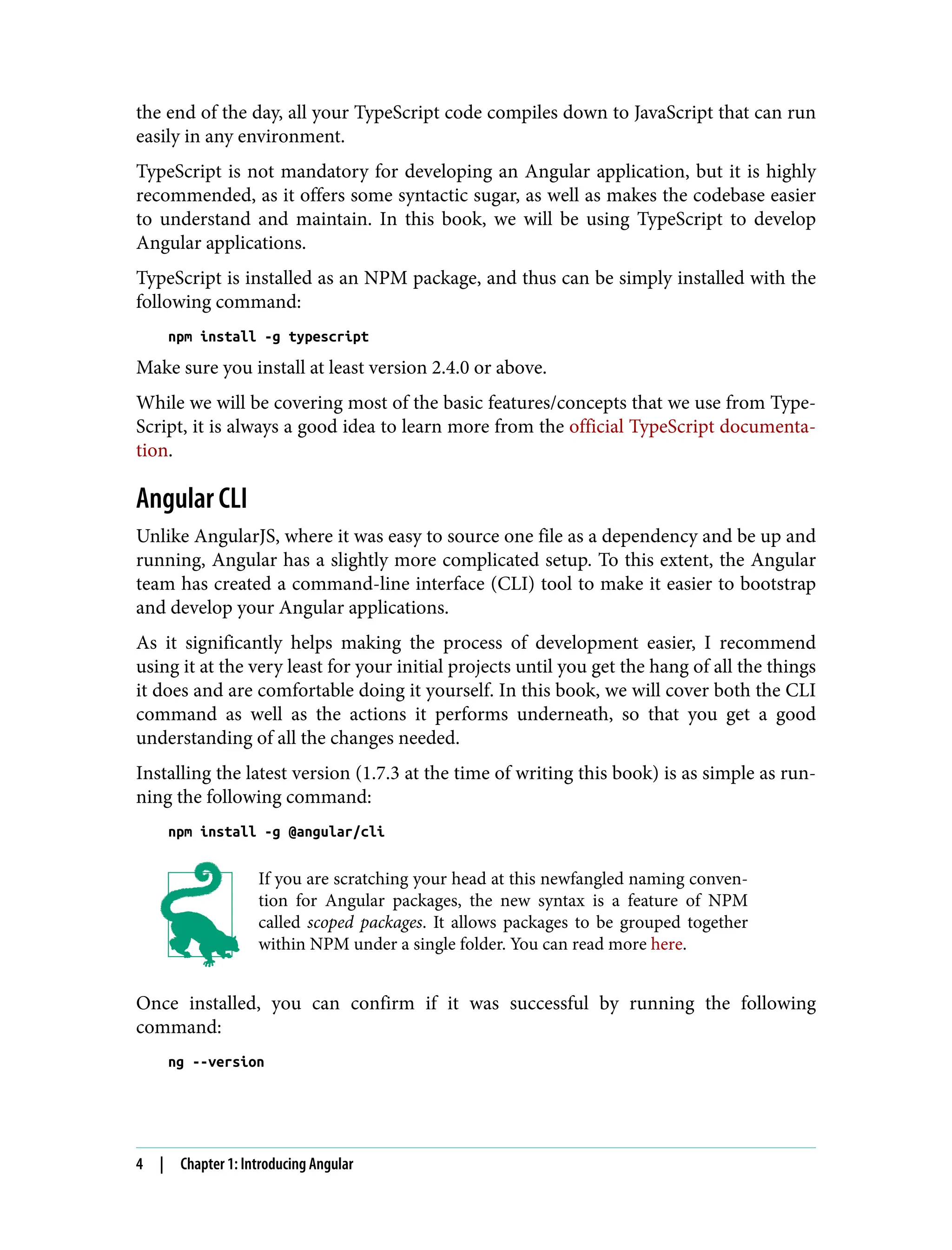 the end of the day, all your TypeScript code compiles down to JavaScript that can run easily in any environment. TypeScript is not mandatory for developing an Angular application, but it is highly recommended, as it offers some syntactic sugar, as well as makes the codebase easier to understand and maintain. In this book, we will be using TypeScript to develop Angular applications. TypeScript is installed as an NPM package, and thus can be simply installed with the following command: npm install -g typescript Make sure you install at least version 2.4.0 or above. While we will be covering most of the basic features/concepts that we use from Type‐ Script, it is always a good idea to learn more from the official TypeScript documenta‐ tion. Angular CLI Unlike AngularJS, where it was easy to source one file as a dependency and be up and running, Angular has a slightly more complicated setup. To this extent, the Angular team has created a command-line interface (CLI) tool to make it easier to bootstrap and develop your Angular applications. As it significantly helps making the process of development easier, I recommend using it at the very least for your initial projects until you get the hang of all the things it does and are comfortable doing it yourself. In this book, we will cover both the CLI command as well as the actions it performs underneath, so that you get a good understanding of all the changes needed. Installing the latest version (1.7.3 at the time of writing this book) is as simple as run‐ ning the following command: npm install -g @angular/cli If you are scratching your head at this newfangled naming conven‐ tion for Angular packages, the new syntax is a feature of NPM called scoped packages. It allows packages to be grouped together within NPM under a single folder. You can read more here. Once installed, you can confirm if it was successful by running the following command: ng --version 4 | Chapter 1: Introducing Angular 
