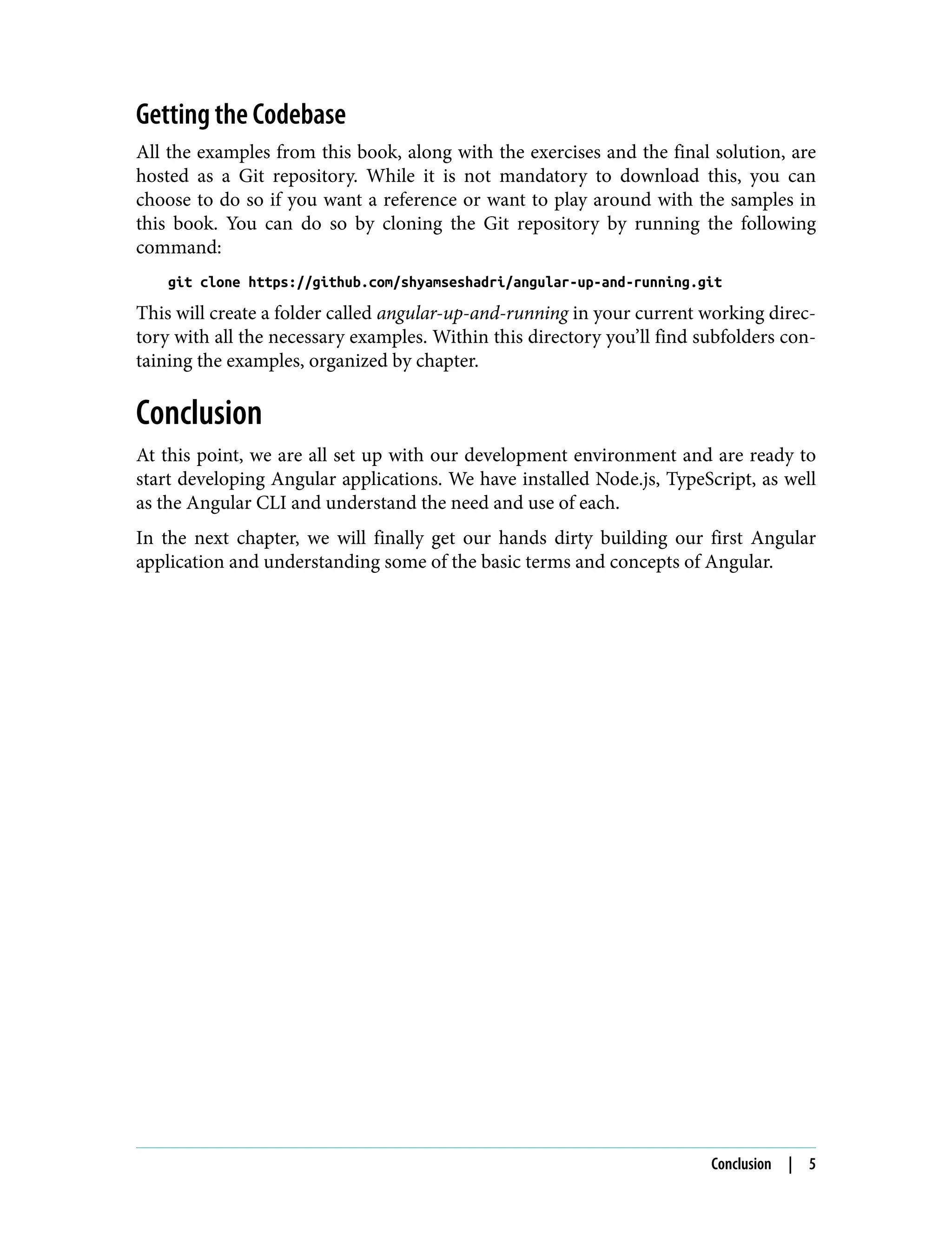 Getting the Codebase All the examples from this book, along with the exercises and the final solution, are hosted as a Git repository. While it is not mandatory to download this, you can choose to do so if you want a reference or want to play around with the samples in this book. You can do so by cloning the Git repository by running the following command: git clone https://github.com/shyamseshadri/angular-up-and-running.git This will create a folder called angular-up-and-running in your current working direc‐ tory with all the necessary examples. Within this directory you’ll find subfolders con‐ taining the examples, organized by chapter. Conclusion At this point, we are all set up with our development environment and are ready to start developing Angular applications. We have installed Node.js, TypeScript, as well as the Angular CLI and understand the need and use of each. In the next chapter, we will finally get our hands dirty building our first Angular application and understanding some of the basic terms and concepts of Angular. Conclusion | 5 