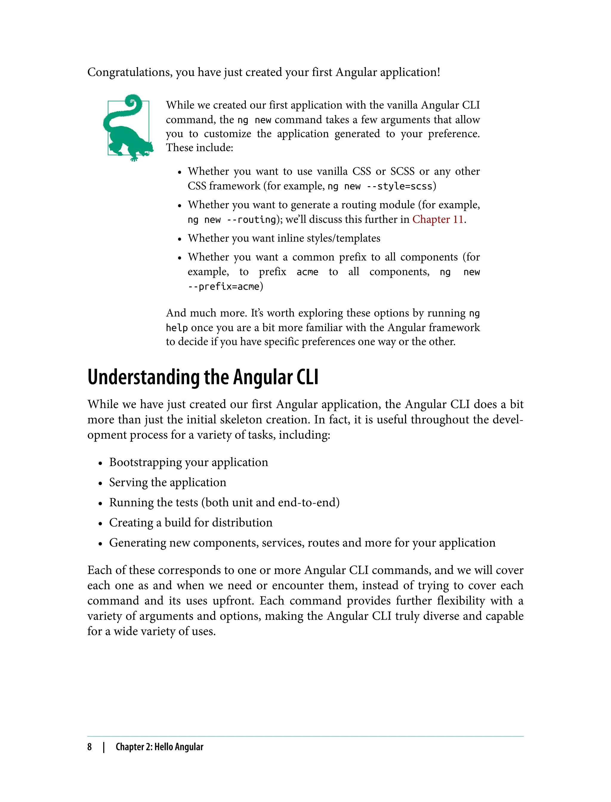 Congratulations, you have just created your first Angular application! While we created our first application with the vanilla Angular CLI command, the ng new command takes a few arguments that allow you to customize the application generated to your preference. These include: • Whether you want to use vanilla CSS or SCSS or any other CSS framework (for example, ng new --style=scss) • Whether you want to generate a routing module (for example, ng new --routing); we’ll discuss this further in Chapter 11. • Whether you want inline styles/templates • Whether you want a common prefix to all components (for example, to prefix acme to all components, ng new --prefix=acme) And much more. It’s worth exploring these options by running ng help once you are a bit more familiar with the Angular framework to decide if you have specific preferences one way or the other. Understanding the Angular CLI While we have just created our first Angular application, the Angular CLI does a bit more than just the initial skeleton creation. In fact, it is useful throughout the devel‐ opment process for a variety of tasks, including: • Bootstrapping your application • Serving the application • Running the tests (both unit and end-to-end) • Creating a build for distribution • Generating new components, services, routes and more for your application Each of these corresponds to one or more Angular CLI commands, and we will cover each one as and when we need or encounter them, instead of trying to cover each command and its uses upfront. Each command provides further flexibility with a variety of arguments and options, making the Angular CLI truly diverse and capable for a wide variety of uses. 8 | Chapter 2: Hello Angular 