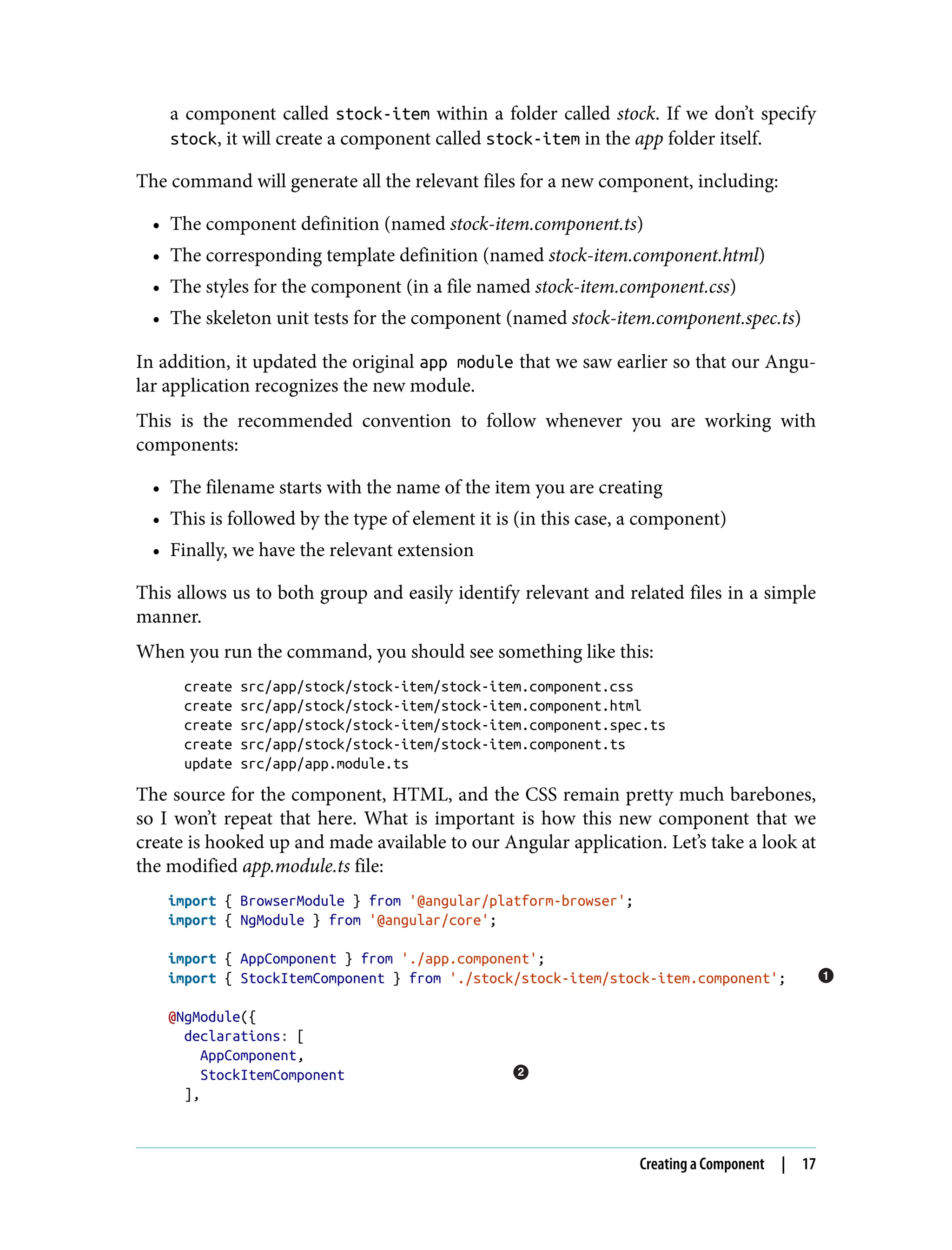 a component called stock-item within a folder called stock. If we don’t specify stock, it will create a component called stock-item in the app folder itself. The command will generate all the relevant files for a new component, including: • The component definition (named stock-item.component.ts) • The corresponding template definition (named stock-item.component.html) • The styles for the component (in a file named stock-item.component.css) • The skeleton unit tests for the component (named stock-item.component.spec.ts) In addition, it updated the original app module that we saw earlier so that our Angu‐ lar application recognizes the new module. This is the recommended convention to follow whenever you are working with components: • The filename starts with the name of the item you are creating • This is followed by the type of element it is (in this case, a component) • Finally, we have the relevant extension This allows us to both group and easily identify relevant and related files in a simple manner. When you run the command, you should see something like this: create src/app/stock/stock-item/stock-item.component.css create src/app/stock/stock-item/stock-item.component.html create src/app/stock/stock-item/stock-item.component.spec.ts create src/app/stock/stock-item/stock-item.component.ts update src/app/app.module.ts The source for the component, HTML, and the CSS remain pretty much barebones, so I won’t repeat that here. What is important is how this new component that we create is hooked up and made available to our Angular application. Let’s take a look at the modified app.module.ts file: import { BrowserModule } from '@angular/platform-browser'; import { NgModule } from '@angular/core'; import { AppComponent } from './app.component'; import { StockItemComponent } from './stock/stock-item/stock-item.component'; @NgModule({ declarations: [ AppComponent, StockItemComponent ], Creating a Component | 17 