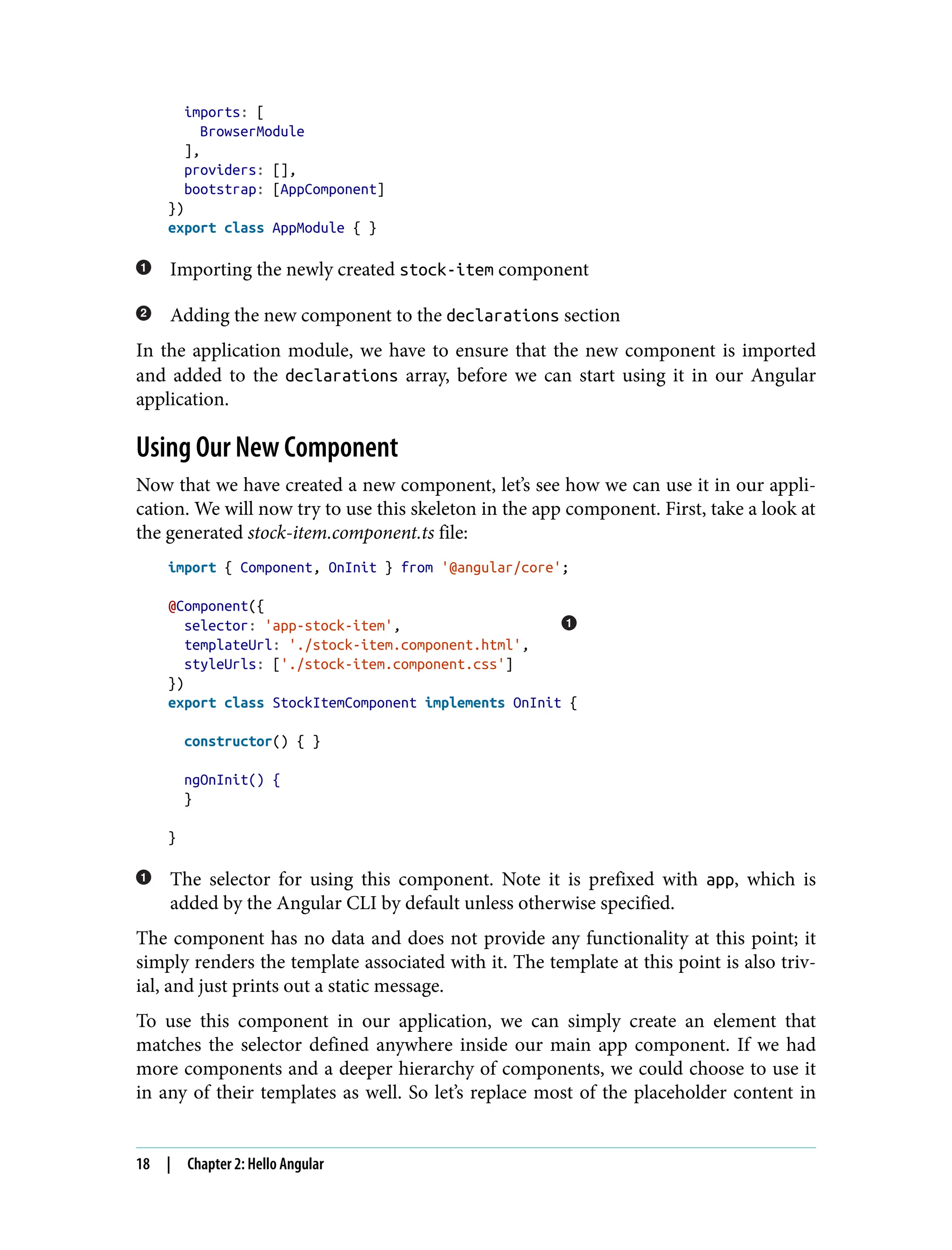 imports: [ BrowserModule ], providers: [], bootstrap: [AppComponent] }) export class AppModule { } Importing the newly created stock-item component Adding the new component to the declarations section In the application module, we have to ensure that the new component is imported and added to the declarations array, before we can start using it in our Angular application. Using Our New Component Now that we have created a new component, let’s see how we can use it in our appli‐ cation. We will now try to use this skeleton in the app component. First, take a look at the generated stock-item.component.ts file: import { Component, OnInit } from '@angular/core'; @Component({ selector: 'app-stock-item', templateUrl: './stock-item.component.html', styleUrls: ['./stock-item.component.css'] }) export class StockItemComponent implements OnInit { constructor() { } ngOnInit() { } } The selector for using this component. Note it is prefixed with app, which is added by the Angular CLI by default unless otherwise specified. The component has no data and does not provide any functionality at this point; it simply renders the template associated with it. The template at this point is also triv‐ ial, and just prints out a static message. To use this component in our application, we can simply create an element that matches the selector defined anywhere inside our main app component. If we had more components and a deeper hierarchy of components, we could choose to use it in any of their templates as well. So let’s replace most of the placeholder content in 18 | Chapter 2: Hello Angular 