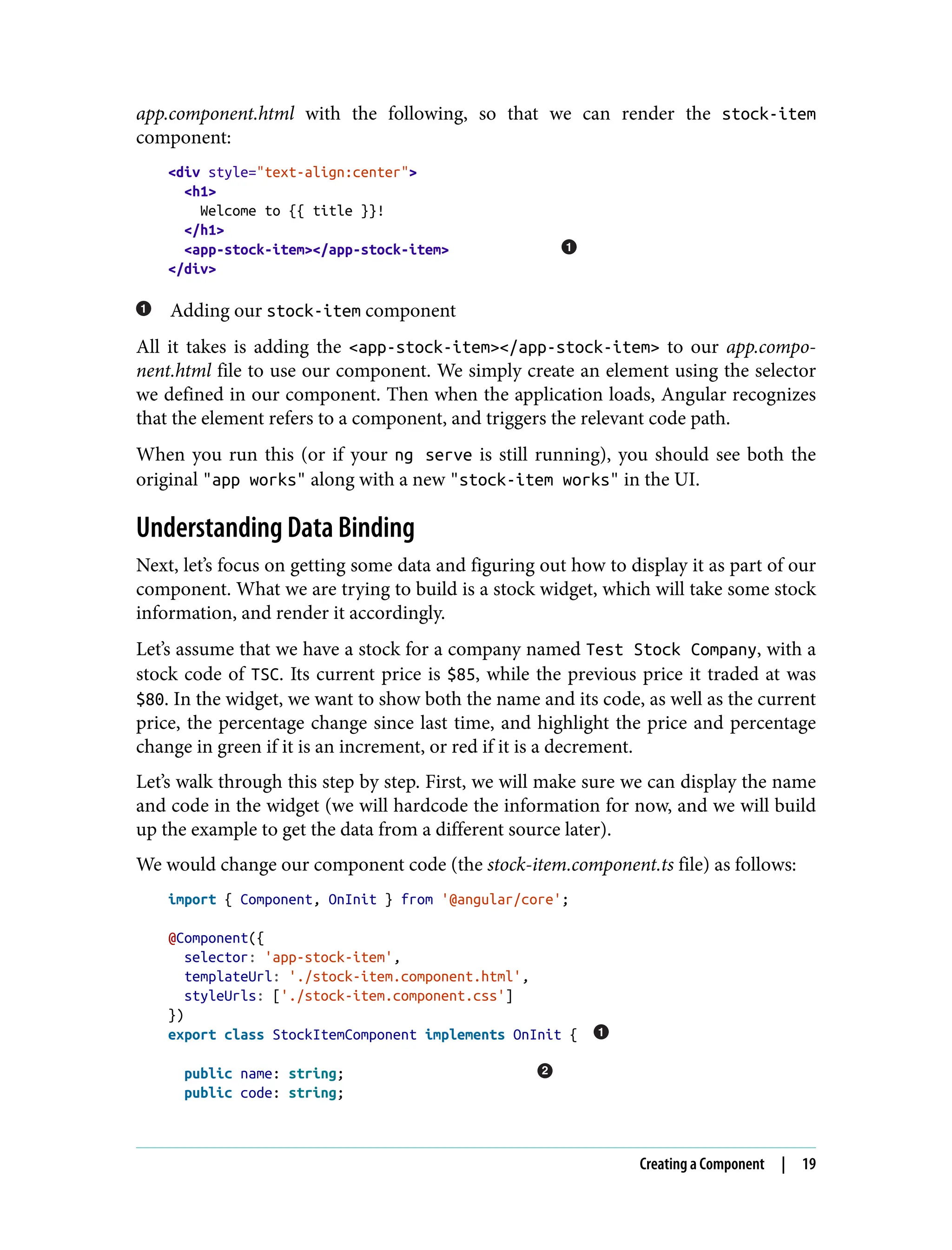 app.component.html with the following, so that we can render the stock-item component: <div style="text-align:center"> <h1> Welcome to {{ title }}! </h1> <app-stock-item></app-stock-item> </div> Adding our stock-item component All it takes is adding the <app-stock-item></app-stock-item> to our app.compo‐ nent.html file to use our component. We simply create an element using the selector we defined in our component. Then when the application loads, Angular recognizes that the element refers to a component, and triggers the relevant code path. When you run this (or if your ng serve is still running), you should see both the original "app works" along with a new "stock-item works" in the UI. Understanding Data Binding Next, let’s focus on getting some data and figuring out how to display it as part of our component. What we are trying to build is a stock widget, which will take some stock information, and render it accordingly. Let’s assume that we have a stock for a company named Test Stock Company, with a stock code of TSC. Its current price is $85, while the previous price it traded at was $80. In the widget, we want to show both the name and its code, as well as the current price, the percentage change since last time, and highlight the price and percentage change in green if it is an increment, or red if it is a decrement. Let’s walk through this step by step. First, we will make sure we can display the name and code in the widget (we will hardcode the information for now, and we will build up the example to get the data from a different source later). We would change our component code (the stock-item.component.ts file) as follows: import { Component, OnInit } from '@angular/core'; @Component({ selector: 'app-stock-item', templateUrl: './stock-item.component.html', styleUrls: ['./stock-item.component.css'] }) export class StockItemComponent implements OnInit { public name: string; public code: string; Creating a Component | 19 