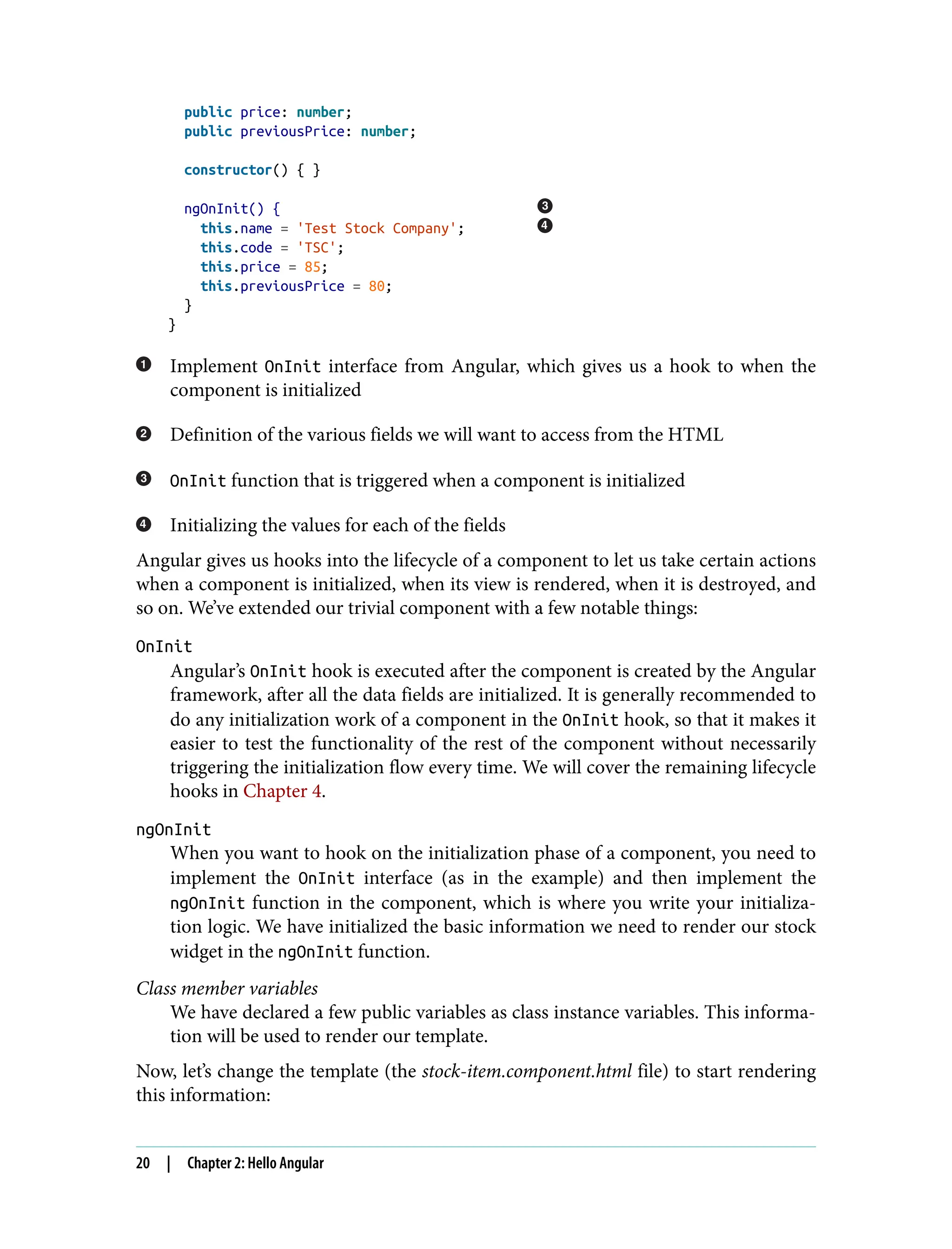 public price: number; public previousPrice: number; constructor() { } ngOnInit() { this.name = 'Test Stock Company'; this.code = 'TSC'; this.price = 85; this.previousPrice = 80; } } Implement OnInit interface from Angular, which gives us a hook to when the component is initialized Definition of the various fields we will want to access from the HTML OnInit function that is triggered when a component is initialized Initializing the values for each of the fields Angular gives us hooks into the lifecycle of a component to let us take certain actions when a component is initialized, when its view is rendered, when it is destroyed, and so on. We’ve extended our trivial component with a few notable things: OnInit Angular’s OnInit hook is executed after the component is created by the Angular framework, after all the data fields are initialized. It is generally recommended to do any initialization work of a component in the OnInit hook, so that it makes it easier to test the functionality of the rest of the component without necessarily triggering the initialization flow every time. We will cover the remaining lifecycle hooks in Chapter 4. ngOnInit When you want to hook on the initialization phase of a component, you need to implement the OnInit interface (as in the example) and then implement the ngOnInit function in the component, which is where you write your initializa‐ tion logic. We have initialized the basic information we need to render our stock widget in the ngOnInit function. Class member variables We have declared a few public variables as class instance variables. This informa‐ tion will be used to render our template. Now, let’s change the template (the stock-item.component.html file) to start rendering this information: 20 | Chapter 2: Hello Angular 