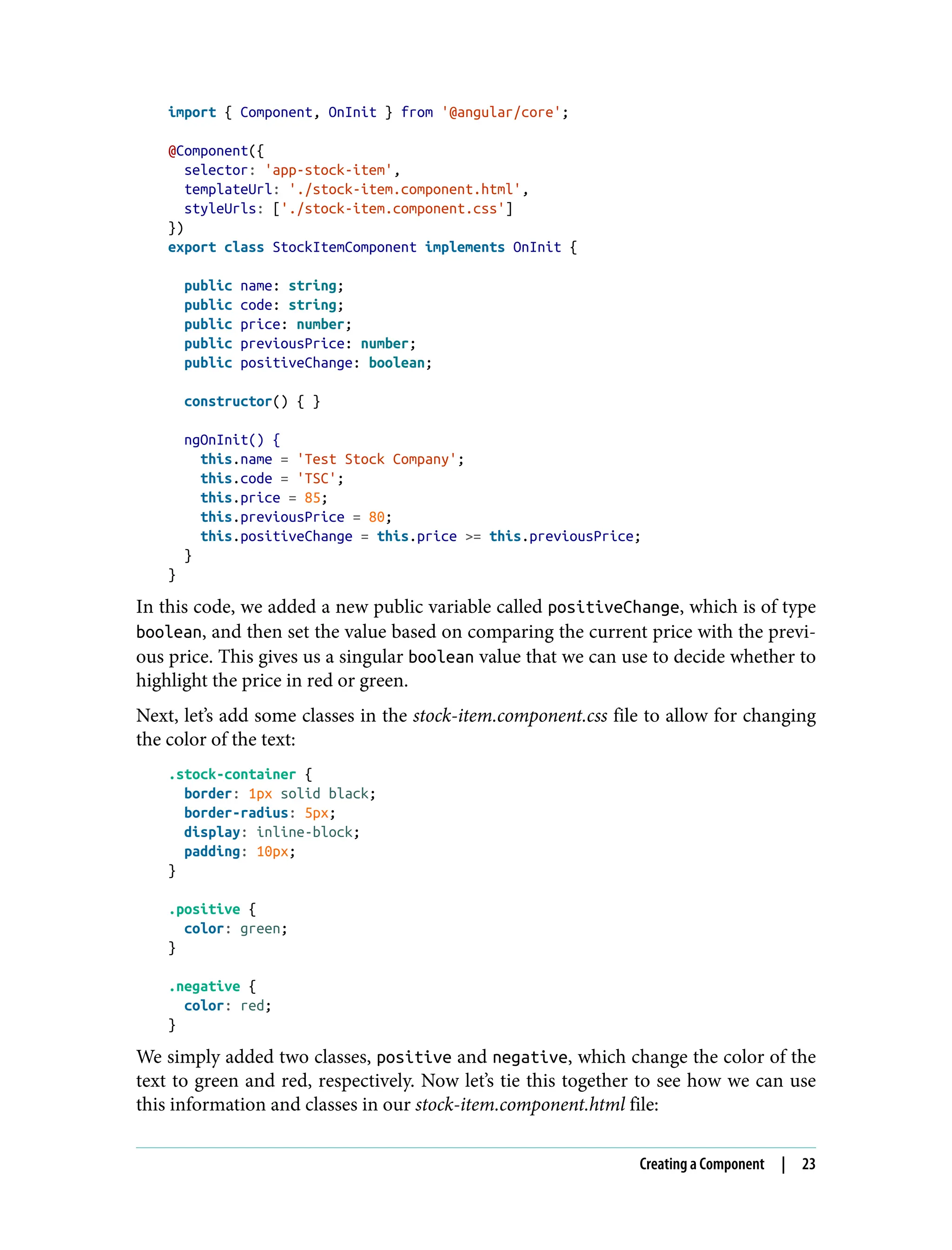 import { Component, OnInit } from '@angular/core'; @Component({ selector: 'app-stock-item', templateUrl: './stock-item.component.html', styleUrls: ['./stock-item.component.css'] }) export class StockItemComponent implements OnInit { public name: string; public code: string; public price: number; public previousPrice: number; public positiveChange: boolean; constructor() { } ngOnInit() { this.name = 'Test Stock Company'; this.code = 'TSC'; this.price = 85; this.previousPrice = 80; this.positiveChange = this.price >= this.previousPrice; } } In this code, we added a new public variable called positiveChange, which is of type boolean, and then set the value based on comparing the current price with the previ‐ ous price. This gives us a singular boolean value that we can use to decide whether to highlight the price in red or green. Next, let’s add some classes in the stock-item.component.css file to allow for changing the color of the text: .stock-container { border: 1px solid black; border-radius: 5px; display: inline-block; padding: 10px; } .positive { color: green; } .negative { color: red; } We simply added two classes, positive and negative, which change the color of the text to green and red, respectively. Now let’s tie this together to see how we can use this information and classes in our stock-item.component.html file: Creating a Component | 23 